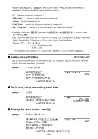 2-3030
Presione (CPLX) ( (CPLX) en el modelo fx-7400GII) para ver el menú de
cálculo con números complejos con los siguientes ítems.
• {i} ... {ingreso de unidad imaginaria i }
• {Abs}/{Arg} .... obtiene el {valor absoluto}/{argumento}
• {Conj} ... {obtiene el conjugado}
• {ReP}/{ImP} ... extracción de {parte real}/{parte imaginaria}
• { r θ}/{ a+bi} ... convierte el resultado a la forma {polar}/{rectangular}
• También puede usar (i) en lugar de (CPLX) ( (CPLX) en el modelo
fx-7400GII) (i) .
• Las soluciones obtenidas por los modos Real, a+bi y r θ son diferentes cuando se calculan
raíces de potencias (xy
) cuando x < 0 e y = m/n con n un número impar.
Ejemplo: 3x
(– 8) = – 2 (Real)
= 1 + 1,732050808i (a+bi)
= 2 60 (r θ)
• Para ingresar el operador “ ” en la expresión en polares (r θ), presione ( ).
Operaciones aritméticas [OPTN]-[CPLX]-[i]
Las operaciones aritméticas son las mismas que las usadas en cálculos manuales. También
pueden utilizarse paréntesis y memoria.
Ejemplo (1 + 2i) + (2 + 3i)
(CPLX)*
(i)
(i)
* fx-7400GII: (CPLX)
Recíprocos, raíces cuadradas y cuadrados
Ejemplo (3 + i)
(CPLX)*
( ) (i)
* fx-7400GII: (CPLX)
Forma polar de un número complejo
Ejemplo 2 30 3 45 = 6 75
(SET UP) *
(Deg) (r θ)
( )
( )
* fx-7400GII, fx-9750GII:
 