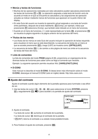 vi
Menús y teclas de funciones
• Muchas de las operaciones realizadas por esta calculadora pueden ejecutarse presionando
las teclas de funciones a . La operación asignada a cada tecla de función varía de
acuerdo al modo en el que se encuentra la calculadora y las asignaciones de operación
actuales se indican mediante menús de funciones que aparecen en la parte inferior del
display.
• En esta Guía del usuario se muestra la operación actual asignada a una tecla de función
entre paréntesis, después de la tecla habilitante. (Comp), por ejemplo, indica que
presionando selecciona {Comp}, que también está indicado en el menú de funciones.
• Cuando en el menú de funciones, ( ) está representado por la tecla , al presionarse
se visualiza la página siguiente o la página anterior de las opciones del menú.
Títulos de los menús
• Los títulos de los menús en esta Guía del usuario incluyen la operación de teclas requerida
para visualizar el menú que se está describiendo. La secuencia de teclas de un menú al
que se accede presionando y luego {LIST} se muestra como: [OPTN]-[LIST].
• La secuencia de teclas ( ) de cambio a otra página de menú se omite en la secuencia
de teclas del título del menú.
Lista de comandos
La lista de comandos del modo PRGM (página 8-38), proporciona un organigrama de los
diversas teclas de funciones para saber cómo se llega al comando que necesita.
Ejemplo: La siguiente operación permite visualizar Xfct: [VARS]-[FACT]-[Xfct]
E-CON2
Este manual no describe el modo E-CON2. Si desea tener más información sobre el modo
E-CON2, descargue el manual E-CON2 (solo en inglés) desde: http://edu.casio.com.
Ajuste del contraste
Ajuste el contraste cuando algún elemento de la pantalla aparezca poco iluminado o sea difícil
de ver.
1. Use las teclas de cursor ( , , , ) para seleccionar el ícono SYSTEM, presione
y seguidamente ( ) para acceder a la pantalla de ajuste del contraste.
2. Ajuste el contraste.
• La tecla de cursor aumenta el contraste de la pantalla.
• La tecla de cursor disminuye el contraste de la pantalla.
• (INIT) retorna el contraste a su estado inicial predeterminado.
3. Para finalizar el ajuste de contraste, presione .
 