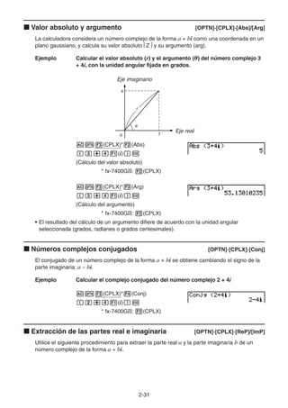 2-3131
Valor absoluto y argumento [OPTN]-[CPLX]-[Abs]/[Arg]
La calculadora considera un número complejo de la forma a + bi como una coordenada en un
plano gaussiano, y calcula su valor absoluto Z y su argumento (arg).
Ejemplo Calcular el valor absoluto (r) y el argumento (θ) del número complejo 3
+ 4i, con la unidad angular fijada en grados.
Eje imaginario
Eje real
(CPLX)* (Abs)
(i)
(Cálculo del valor absoluto)
* fx-7400GII: (CPLX)
(CPLX)* (Arg)
(i)
(Cálculo del argumento)
* fx-7400GII: (CPLX)
• El resultado del cálculo de un argumento difiere de acuerdo con la unidad angular
seleccionada (grados, radianes o grados centesimales).
Números complejos conjugados [OPTN]-[CPLX]-[Conj]
El conjugado de un número complejo de la forma a + bi se obtiene cambiando el signo de la
parte imaginaria: a – bi.
Ejemplo Calcular el complejo conjugado del número complejo 2 + 4i
(CPLX)* (Conj)
(i)
* fx-7400GII: (CPLX)
Extracción de las partes real e imaginaria [OPTN]-[CPLX]-[ReP]/[lmP]
Utilice el siguiente procedimiento para extraer la parte real a y la parte imaginaria b de un
número complejo de la forma a + bi.
 