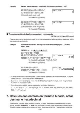 2-3232
Ejemplo Extraer las partes real e imaginaria del número complejo 2 + 5i
(CPLX)* ( ) (ReP)
( ) (i)
(Extracción de la parte real)
* fx-7400GII: (CPLX)
(CPLX)* ( ) (ImP)
( ) (i)
(Extracción de la parte imaginaria)
* fx-7400GII: (CPLX)
Transformación de las formas polar y rectangular
[OPTN]-[CPLX]-[ r θ]/[ a+bi]
Para transformar un número complejo en forma rectangular a la forma polar y viceversa, utilice
el procedimiento siguiente:
Ejemplo Transformar la forma rectangular del número complejo 1 + 3 i a su
forma polar.
(SET UP) *
(Deg) (a+bi)
( )
(CPLX)** (i) ( ) ( r )
* fx-7400GII, fx-9750GII:
** fx-7400GII: (CPLX)
( )
(CPLX)* ( ) ( a+bi)
* fx-7400GII: (CPLX)
• El rango de entrada/salida asignado a los números complejos es normalmente de 10 dígitos
para la mantisa y de 2 dígitos para el exponente.
• Cuando un número complejo tiene más de 21 dígitos, la parte real y la parte imaginaria se
muestran en líneas separadas.
• Con números complejos pueden usarse las funciones siguientes:
, x2
, x–1
, ^(xy
), 3
, x
, In, log, logab, 10x
, ex
, Int, Frac, Rnd, Intg, RndFix(, Fix, Sci, ENG,
ENG, ° ’ ”, ° ’ ”, ab
/c, d/c
7. Cálculos con enteros en formato binario, octal,
decimal o hexadecimal
Para realizar cálculos entre números binarios, octales, decimales o hexadecimales, puede
usarse el modo RUN • MAT (o RUN) y la configuración de la base numérica correspondiente.
También pueden realizarse conversiones entre sistemas numéricos y operaciones entre bits.
 