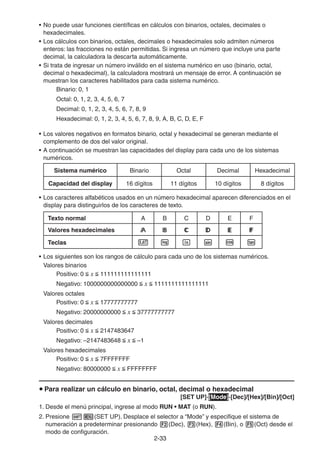 2-3333
• No puede usar funciones científicas en cálculos con binarios, octales, decimales o
hexadecimales.
• Los cálculos con binarios, octales, decimales o hexadecimales solo admiten números
enteros: las fracciones no están permitidas. Si ingresa un número que incluye una parte
decimal, la calculadora la descarta automáticamente.
• Si trata de ingresar un número inválido en el sistema numérico en uso (binario, octal,
decimal o hexadecimal), la calculadora mostrará un mensaje de error. A continuación se
muestran los caracteres habilitados para cada sistema numérico.
Binario: 0, 1
Octal: 0, 1, 2, 3, 4, 5, 6, 7
Decimal: 0, 1, 2, 3, 4, 5, 6, 7, 8, 9
Hexadecimal: 0, 1, 2, 3, 4, 5, 6, 7, 8, 9, A, B, C, D, E, F
• Los valores negativos en formatos binario, octal y hexadecimal se generan mediante el
complemento de dos del valor original.
• A continuación se muestran las capacidades del display para cada uno de los sistemas
numéricos.
Sistema numérico Binario Octal Decimal Hexadecimal
Capacidad del display 16 dígitos 11 dígitos 10 dígitos 8 dígitos
• Los caracteres alfabéticos usados en un número hexadecimal aparecen diferenciados en el
display para distinguirlos de los caracteres de texto.
Texto normal A B C D E F
Valores hexadecimales
Teclas
• Los siguientes son los rangos de cálculo para cada uno de los sistemas numéricos.
Valores binarios
Positivo: 0 x 111111111111111
Negativo: 1000000000000000 x 1111111111111111
Valores octales
Positivo: 0 x 17777777777
Negativo: 20000000000 x 37777777777
Valores decimales
Positivo: 0 x 2147483647
Negativo: –2147483648 x –1
Valores hexadecimales
Positivo: 0 x 7FFFFFFF
Negativo: 80000000 x FFFFFFFF
Para realizar un cálculo en binario, octal, decimal o hexadecimal
[SET UP]-[Mode]-[Dec]/[Hex]/[Bin]/[Oct]
1. Desde el menú principal, ingrese al modo RUN • MAT (o RUN).
2. Presione (SET UP). Desplace el selector a “Mode” y especifique el sistema de
numeración a predeterminar presionando (Dec), (Hex), (Bin), o (Oct) desde el
modo de configuración.
 
