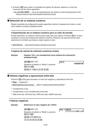 2-3434
3. Presione para volver a la pantalla de ingreso de cálculos. Aparece un menú de
funciones con los ítems siguientes:
• {d~o}/{LOG}/{DISP} ... menú de {especificación de sistema numérico}/{operación entre
bits}/{conversión decimal/hexadecimal/binario/octal}
Selección de un sistema numérico
Desde la pantalla de configuración puede especificar decimal, hexadecimal, binario u octal
como sistema numérico predeterminado.
Especificación de un sistema numérico para un valor de entrada
Puede especificar un sistema numérico para cada valor que ingresa. Presione (d~o) para
visualizar un menú de símbolos del sistema numérico. Presione una tecla de función para
seleccionar el símbolo que desee y luego ingrese el valor.
• {d}/{h}/{b}/{o} ... {decimal}/{hexadecimal}/{binario}/{octal}
Ingreso de valores de sistemas numéricos mixtos
Ejemplo Ingresar 12310, con hexadecimal como sistema de numeración
predeterminado
(SET UP)
Desplace el selector a “Mode” y presione
(Hex) .
(d~o) (d)
Valores negativos y operaciones entre bits
Presione (LOG) para visualizar un menú de negación y operadores entre bits.
• {Neg} ... {negación}*1
• {Not}/{and}/{or}/{xor}/{xnor} ... {NOT}*2
/{AND}/{OR}/{XOR}/{XNOR}*3
*1
complemento a dos
*2
complemento a uno (complemento entre bits)
*3
AND entre bits, OR entre bits, XOR entre bits, XNOR entre bits
Valores negativos
Ejemplo Determinar el valor negativo de 1100102
(SET UP)
Desplace el selector a “Mode” y presione
(Bin) .
(LOG) (Neg)
 