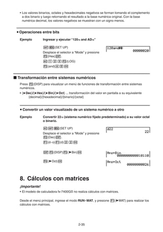 2-3535
• Los valores binarios, octales y hexadecimales negativos se forman tomando el complemento
a dos binario y luego retornando el resultado a la base numérica original. Con la base
numérica decimal, los valores negativos se muestran con un signo menos.
Operaciones entre bits
Ejemplo Ingresar y ejecutar “12016 and AD16”
(SET UP)
Desplace el selector a “Mode” y presione
(Hex) .
(LOG)
(and)
Transformación entre sistemas numéricos
Press (DISP) para visualizar un menú de funciones de transformación entre sistemas
numéricos.
• { Dec}/{ Hex}/{ Bin}/{ Oct} ... transformación del valor en pantalla a su equivalente
{decimal}/{hexadecimal}/{binario}/{octal}
Convertir un valor visualizado de un sistema numérico a otro
Ejemplo Convertir 2210 (sistema numérico fijado predeterminado) a su valor octal
o binario.
(SET UP)
Desplace el selector a “Mode” y presione
(Dec) .
(d~o) (d)
(DISP) ( Bin)
( Oct)
8. Cálculos con matrices
¡Importante!
• El modelo de calculadora fx-7400GII no realiza cálculos con matrices.
Desde el menú principal, ingrese el modo RUN • MAT, y presione ( MAT) para realizar los
cálculos con matrices.
 