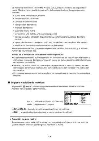 2-3636
26 memorias de matrices (desde Mat A hasta Mat Z), más una memoria de respuesta de
matriz (MatAns) hacen posible la realización de los siguientes tipos de operaciones con
matrices:
• Suma, resta, multiplicación, división
• Multiplicación por un escalar
• Cálculos de determinantes
• Transposición de matrices
• Inversión de matrices
• Cuadrado de una matriz
• Elevación de una matriz a una potencia específica
• Valores absolutos, extracción de parte entera y parte fraccionaria, cálculo de entero
máximo
• Ingreso de números complejos en matrices y uso de funciones complejas relacionadas
• Modificación de matrices mediante comandos de matrices
El número máximo de filas que pueden especificarse para una matriz es 999, y el máximo
número de columnas es 999.
Acerca de la memoria de respuesta de matrices (MatAns)
• La calculadora almacena automáticamente los resultados de los cálculos con matrices en la
memoria de respuesta de matrices. Tenga en cuenta los puntos siguientes sobre la memoria
de respuesta de matrices.
• Siempre que realiza un cálculo con matrices, el contenido de la memoria de respuesta es
reemplazado por el nuevo resultado. Los contenidos previos son borrados y no podrán ser
recuperados.
• El ingreso de valores en una matriz no afecta los contenidos de la memoria de respuesta de
matrices.
Ingreso y edición de matrices
Al presionar ( MAT), visualiza la pantalla del editor de matrices. Utilice el editor de
matrices para ingresar y editar matrices.
m n … matriz de m (filas) n (columnas)
None… ninguna matriz prefijada
• {DEL}/{DEL•A} ... borra {una matriz específica}/{todas las matrices}
• {DIM} ... {especifica las dimensiones de la matriz (cantidad de celdas)}
Creación de una matriz
Para crear una matriz, debe definir primero su dimensión (tamaño) en el editor de matrices
(Matrix). Recién entonces podrá ingresar valores en la matriz.
 