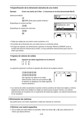 2-3737
Especificación de la dimensión (tamaño) de una matriz
Ejemplo Crear una matriz de 2 filas 3 columnas en el área denominada Mat B.
Seleccione Mat B.
(DIM) (Este paso puede omitirse.)
Especifique el número de filas.
Especifique el número de columnas.
• Todas las celdas de una matriz nueva contienen un 0.
• El cambio de la dimensión de una matriz borra su contenido actual.
• Si luego de ingresar sus dimensiones, aparece el mensaje “Memory ERROR” junto al
nombre del área de memoria de la matriz, no hay suficiente memoria libre para crear la
matriz que desea.
Ingreso de valores de celdas
Ejemplo Ingresar los datos siguientes en la matriz B:
La siguiente operación continúa el ejemplo del cálculo de la página anterior.
(Se ingresan los datos en la celda
seleccionada. Cada vez que presiona ,
el selector se desplaza a la celda siguiente
hacia la derecha.)
• Los valores de celda visualizados muestran enteros positivos de hasta seis dígitos y enteros
negativos de hasta cinco dígitos (un dígito se reserva para el signo menos). Los valores
exponenciales se muestran con un exponente de hasta dos dígitos. Los valores fraccionarios
no se visualizan.
Eliminación de matrices
Se puede borrar una matriz específica o todas las matrices en memoria.
Eliminar una matriz específica
1. Con el editor de matriz Matrix en pantalla, utilice las teclas y para seleccionar la
matriz que desea eliminar.
1 2 3
4 5 6
1 2 3
4 5 6
 