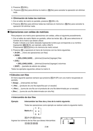 2-3838
2. Presione (DEL).
3. Presione (Yes) para eliminar la matriz o (No) para cancelar la operación sin eliminar
nada.
Eliminación de todas las matrices
1. Con el editor de matriz en pantalla, presione (DEL • A).
2. Presione (Yes) para eliminar todas las matrices en memoria o (No) para cancelar la
operación sin eliminar nada.
Operaciones con celdas de matrices
Para preparar una matriz para operaciones con celdas, utilice el siguiente procedimiento.
1. Con el editor de matriz Matrix en pantalla, utilice las teclas y para seleccionar el
nombre de la matriz que desee utilizar.
Puede ir directo a la matriz deseada ingresando la letra que corresponda a su nombre.
Ingresando (N), por ejemplo, salta a Mat N.
Presionando (Ans) a la memoria de matriz actual.
2. Presione y aparecerá el menú de funciones con los ítems siguientes.
• {R-OP} ... {menú de operaciones con filas}
• {ROW}
• {DEL}/{INS}/{ADD} ... {eliminar}/{insertar}/{agregar} filas
• {COL}
• {DEL}/{INS}/{ADD} ... {eliminar}/{insertar}/{agregar} columnas
• {EDIT} ... {pantalla de edición de celdas}
Todos los ejemplos siguientes utilizan la matriz A.
Cálculos con filas
El menú siguiente aparece siempre que presiona (R-OP) con una matriz recuperada en
pantalla.
• {Swap} ... {intercambio de filas}
• { Rw} ... {producto de una fila específica por un escalar}
• { Rw+} ... {suma de una fila con el producto de una fila determinada por un escalar}
• {Rw+} ... {suma de una fila determinada con otra fila}
Intercambio de dos filas
Ejemplo Intercambiar las filas dos y tres de la matriz siguiente:
Todas las operaciones como ejemplo se realizan sobre la siguiente matriz.
Matriz A =
1 2
3 4
5 6
(R-OP) (Swap)
Ingrese los números de las filas que desea intercambiar.
 