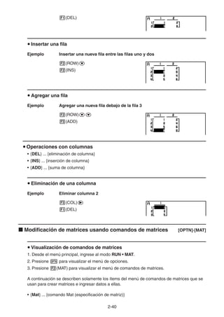 2-4040
(DEL)
Insertar una fila
Ejemplo Insertar una nueva fila entre las filas uno y dos
(ROW)
(INS)
Agregar una fila
Ejemplo Agregar una nueva fila debajo de la fila 3
(ROW)
(ADD)
Operaciones con columnas
• {DEL} ... {eliminación de columna}
• {INS} ... {inserción de columna}
• {ADD} ... {suma de columna}
Eliminación de una columna
Ejemplo Eliminar columna 2
(COL)
(DEL)
Modificación de matrices usando comandos de matrices [OPTN]-[MAT]
Visualización de comandos de matrices
1. Desde el menú principal, ingrese al modo RUN • MAT.
2. Presione para visualizar el menú de opciones.
3. Presione (MAT) para visualizar el menú de comandos de matrices.
A continuación se describen solamente los ítems del menú de comandos de matrices que se
usan para crear matrices e ingresar datos a ellas.
• {Mat} ... {comando Mat (especificación de matriz)}
 