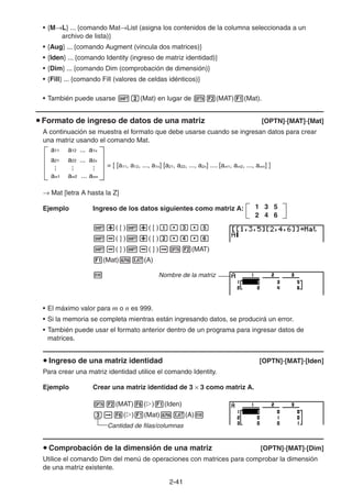 2-4141
• {M L} ... {comando Mat List (asigna los contenidos de la columna seleccionada a un
archivo de lista)}
• {Aug} ... {comando Augment (vincula dos matrices)}
• {Iden} ... {comando Identity (ingreso de matriz identidad)}
• {Dim} ... {comando Dim (comprobación de dimensión)}
• {Fill} ... {comando Fill (valores de celdas idénticos)}
• También puede usarse (Mat) en lugar de (MAT) (Mat).
Formato de ingreso de datos de una matriz [OPTN]-[MAT]-[Mat]
A continuación se muestra el formato que debe usarse cuando se ingresan datos para crear
una matriz usando el comando Mat.
= [ [a11, a12, ..., a1n] [a21, a22, ..., a2n] .... [am1, am2, ..., amn] ]
Mat [letra A hasta la Z]
Ejemplo Ingreso de los datos siguientes como matriz A:
( [ ) ( [ )
( ] ) ( [ )
( ] ) ( ] ) (MAT)
(Mat) (A)
Nombre de la matriz
• El máximo valor para m o n es 999.
• Si la memoria se completa mientras están ingresando datos, se producirá un error.
• También puede usar el formato anterior dentro de un programa para ingresar datos de
matrices.
Ingreso de una matriz identidad [OPTN]-[MAT]-[Iden]
Para crear una matriz identidad utilice el comando Identity.
Ejemplo Crear una matriz identidad de 3 3 como matriz A.
(MAT) ( ) (Iden)
( ) (Mat) (A)
Cantidad de filas/columnas
Comprobación de la dimensión de una matriz [OPTN]-[MAT]-[Dim]
Utilice el comando Dim del menú de operaciones con matrices para comprobar la dimensión
de una matriz existente.
a11 a12 ... a1n
a21 a22 ... a2n
am1 am2 ... amn
...
...
...
a11 a12 ... a1n
a21 a22 ... a2n
am1 am2 ... amn
...
...
...
1 3 5
2 4 6
1 3 5
2 4 6
 