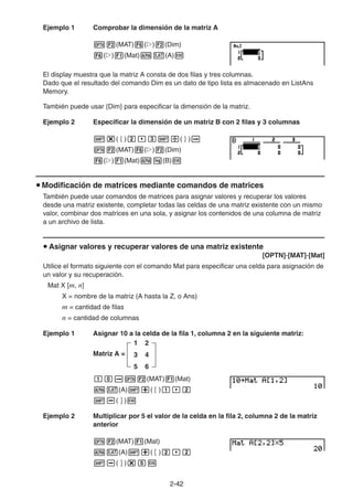 2-4242
Ejemplo 1 Comprobar la dimensión de la matriz A
(MAT) ( ) (Dim)
( ) (Mat) (A)
El display muestra que la matriz A consta de dos filas y tres columnas.
Dado que el resultado del comando Dim es un dato de tipo lista es almacenado en ListAns
Memory.
También puede usar {Dim} para especificar la dimensión de la matriz.
Ejemplo 2 Especificar la dimensión de un matriz B con 2 filas y 3 columnas
( ) ( )
(MAT) ( ) (Dim)
( ) (Mat) (B)
Modificación de matrices mediante comandos de matrices
También puede usar comandos de matrices para asignar valores y recuperar los valores
desde una matriz existente, completar todas las celdas de una matriz existente con un mismo
valor, combinar dos matrices en una sola, y asignar los contenidos de una columna de matriz
a un archivo de lista.
Asignar valores y recuperar valores de una matriz existente
[OPTN]-[MAT]-[Mat]
Utilice el formato siguiente con el comando Mat para especificar una celda para asignación de
un valor y su recuperación.
Mat X [m, n]
X = nombre de la matriz (A hasta la Z, o Ans)
m = cantidad de filas
n = cantidad de columnas
Ejemplo 1 Asignar 10 a la celda de la fila 1, columna 2 en la siguiente matriz:
Matriz A =
1 2
3 4
5 6
(MAT) (Mat)
(A) ( )
( )
Ejemplo 2 Multiplicar por 5 el valor de la celda en la fila 2, columna 2 de la matriz
anterior
(MAT) (Mat)
(A) ( )
( )
 