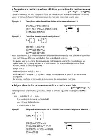 2-4343
Completar una matriz con valores idénticos y combinar dos matrices en una
sola [OPTN]-[MAT]-[Fill]/[Aug]
Utilice el comando Fill para completar todas las celdas de una matriz existente con un mismo
valor y el comando Augment para combinar dos matrices existentes en una sola.
Ejemplo 1 Completar todas las celdas de la matriz A con el número 3.
(MAT) ( ) (Fill)
( ) (Mat) (A)
(Mat) (A)
Ejemplo 2 Combinar las dos matrices siguientes:
(MAT) (Aug)
(Mat) (A)
(Mat) (B)
• Las dos matrices que combine deberán tener el mismo número de filas. Si trata de combinar
dos matrices con diferente cantidad de filas se producirá un error.
• Se puede usar la memoria de respuesta de matrices para asignar los resultados de las
operaciones de ingreso y edición de la matriz anterior a una variable tipo matriz. Para
hacerlo, utilice la sintaxis siguiente.
Fill (n, Mat )
Augment (Mat , Mat ) Mat
En la expresión anterior, , y son nombres de variables de A hasta Z, y n es un valor
cualquiera.
Lo anterior no afecta el contenido de la memoria de respuesta de matrices.
Asignar el contenido de una columna de una matriz a una lista
[OPTN]-[MAT]-[M L]
Para especificar una columna y una lista, utilice el formato siguiente con el comando Mat
List.
Mat List (Mat X, m) List n
X = nombre de la matriz (A hasta la Z)
m = número de la columna
n = número de la lista
Ejemplo Asignar los contenidos de la columna 2 de la matriz siguiente a la lista 1:
Matriz A =
1 2
3 4
5 6
(MAT) (M L)
(Mat) (A)
(LIST) (List)
(List)
A =
1
2
B =
3
4
A =
1
2
B =
3
4
 