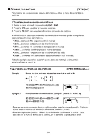 2-4444
Cálculos con matrices [OPTN]-[MAT]
Para realizar las operaciones de cálculos con matrices, utilice el menú de comandos de
matrices.
Visualización de comandos de matrices
1. Desde el menú principal, ingrese al modo RUN • MAT.
2. Presione para visualizar el menú de opciones.
3. Presione (MAT) para visualizar el menú de comandos de matrices.
A continuación se describen solamente los comandos de matrices que se usan para las
operaciones aritméticas con matrices.
• {Mat} ... {comando Mat (especificación de matriz)}
• {Det} ... {comando Det (comando de determinantes)}
• {Trn} ... {comando Trn (comando de transposición de matriz)}
• {Iden} ... {comando Identity (ingreso de matriz identidad)}
• {Ref} ... {comando Ref (comando de escalonamiento de filas)}
• {Rref} ... {comando Rref (comando de escalonamiento de filas reducido)}
Todos los ejemplos siguientes suponen que los datos de matriz ya se encuentran
almacenados en la memoria.
Operaciones aritméticas con matrices [OPTN]-[MAT]-[Mat]/[Iden]
Ejemplo 1 Sumar las dos matrices siguientes (matriz A + matriz B):
(MAT) (Mat) (A)
(Mat) (B)
Ejemplo 2 Multiplicar las dos matrices del Ejemplo 1 (matriz A matriz B).
(MAT) (Mat) (A)
(Mat) (B)
• Para ser sumadas o restadas, las dos matrices deben tener la misma dimensión. Si intenta
sumar o restar matrices de dimensión diferente se producirá un error.
• Para la multiplicación (Matriz 1 Matriz 2), el número de columnas de la Matriz 1 debe
coincidir con el número de filas de la Matriz 2. De lo contrario se producirá un error.
A =
1 1
2 1
2 3
2 1
B =A =
1 1
2 1
2 3
2 1
B =
 