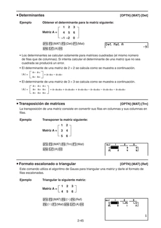 2-4545
Determinantes [OPTN]-[MAT]-[Det]
Ejemplo Obtener el determinante para la matriz siguiente:
Matriz A =
1 2 3
4 5 6
−1 −2 0
(MAT) (Det) (Mat)
(A)
• Los determinantes se calculan solamente para matrices cuadradas (el mismo número
de filas que de columnas). Si intenta calcular el determinante de una matriz que no sea
cuadrada se producirá un error.
• El determinante de una matriz de 2 2 se calcula como se muestra a continuación.
|A| =
a11 a12
= a11a22 – a12a21
a21 a22
• El determinante de una matriz de 3 3 se calcula como se muestra a continuación.
= a11a22a33 + a12a23a31 + a13a21a32 – a11a23a32 – a12a21a33 – a13a22a31
a11 a12 a13
a21 a22 a23
a31 a32 a33
|A| =
Transposición de matrices [OPTN]-[MAT]-[Trn]
La transposición de una matriz consiste en convertir sus filas en columnas y sus columnas en
filas.
Ejemplo Transponer la matriz siguiente:
Matriz A =
1 2
3 4
5 6
(MAT) (Trn) (Mat)
(A)
Formato escalonado o triangular [OPTN]-[MAT]-[Ref]
Este comando utiliza el algoritmo de Gauss para triangular una matriz y darle el formato de
filas escalonadas.
Ejemplo Triangular la siguiente matriz:
Matriz A =
(MAT) ( ) (Ref)
( ) (Mat) (A)
1 2 3
4 5 6
1 2 3
4 5 6
 