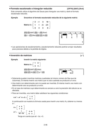 2-4646
Formato escalonado o triangular reducido [OPTN]-[MAT]-[Rref]
Este comando utiliza el algoritmo de Gauss para triangular una matriz y darle el formato
escalonado reducido.
Ejemplo Encontrar el formato escalonado reducido de la siguiente matriz:
Matriz A =
(MAT) ( ) (Rref)
( ) (Mat) (A)
• Las operaciones de escalonamiento y escalonamiento reducido podrían arrojar resultados
poco precisos debido a la pérdida de dígitos.
Inversión de matrices [x–1
]
Ejemplo Invertir la matriz siguiente:
Matriz A =
(MAT) (Mat)
(A) (x–1
)
• Solamente pueden invertirse matrices cuadradas (el mismo número de filas que de
columnas). Si intenta invertir una matriz que no sea cuadrada se producirá un error.
• Una matriz con determinante cero no puede ser invertida. Si intenta invertir una matriz con
determinante cero se producirá un error.
• En el caso de matrices cuyo determinante es cercano a cero la precisión del cálculo se ve
afectada.
• Para ser invertida, una matriz debe satisfacer las siguientes condiciones:
A A–1
= A–1
A = E =
1 0
0 1
A continuación se muestra la fórmula usada para invertir una matriz A y obtener su inversa
A–1
.
A =
a b
c d
A–1
=
1
ad – bc
d –b
–c a
Tenga en cuenta que ad – bc 0.
2 −1 3 19
1 1 −5 −21
0 4 3 0
2 −1 3 19
1 1 −5 −21
0 4 3 0
1 2
3 4
1 2
3 4
 