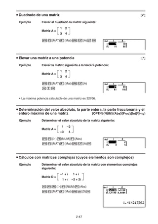 2-4747
Cuadrado de una matriz [x2
]
Ejemplo Elevar al cuadrado la matriz siguiente:
Matriz A =
(MAT) (Mat) (A)
Elevar una matriz a una potencia [^]
Ejemplo Elevar la matriz siguiente a la tercera potencia:
Matriz A =
(MAT) (Mat) (A)
• La máxima potencia calculable de una matriz es 32766.
Determinación del valor absoluto, la parte entera, la parte fraccionaria y el
entero máximo de una matriz [OPTN]-[NUM]-[Abs]/[Frac]/[Int]/[Intg]
Ejemplo Determinar el valor absoluto de la matriz siguiente:
Matriz A =
( ) (NUM) (Abs)
(MAT) (Mat) (A)
Cálculos con matrices complejas (cuyos elementos son complejos)
Ejemplo Determinar el valor absoluto de la matriz con elementos complejos
siguiente:
Matriz D =
( ) (NUM) (Abs)
(MAT) (Mat) (D)
1 2
3 4
1 2
3 4
1 2
3 4
1 2
3 4
1 –2
–3 4
1 –2
–3 4
–1 + i 1 + i
1 + i –2 + 2i
–1 + i 1 + i
1 + i –2 + 2i
 