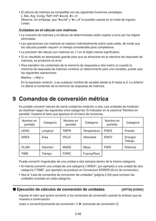 2-4848
• El cálculo de matrices es compatible con las siguientes funciones complejas:
i, Abs, Arg, Conjg, ReP, ImP, a+bi, r
Observe, sin embargo, que “ a+bi” y “ r ” no pueden usarse en el modo de ingreso
Linear.
Cuidados en el cálculo con matrices
• La inversión de matrices y el cálculo de determinantes están sujetos a error por los dígitos
eliminados.
• Las operaciones con matrices se realizan individualmente sobre cada celda, de modo que
los cálculos pueden requerir un tiempo considerable para completarse.
• La precisión del cálculo con matrices es 1 en el dígito menos significativo.
• Si un resultado es demasiado grande para que se almacene en la memoria de respuesta de
matrices, se producirá un error.
• Para transferir los contenidos de la memoria de respuesta a otra matriz (o cuando la
memoria de respuesta de matrices contiene un determinante para una variable), puede usar
las siguientes operaciones:
MatAns Mat
En la expresión anterior, es cualquier nombre de variable desde la A hasta la Z. Lo anterior
no afecta el contenido de la memoria de respuesta de matrices.
9 Comandos de conversión métrica
Es posible convertir valores de cierta unidad de medición a otra. Las unidades de medición
se clasifican según las siguientes once categorías. El indicador en la columna “Nombre en
pantalla” muestra el texto que aparece en el menú de funciones.
Nombre en
pantalla
Categoría
Nombre en
pantalla
Categoría
Nombre en
pantalla
Categoría
LENG Longitud TMPR Temperatura PRES Presión
AREA Área VELO Velocidad ENGY Energía/
Trabajo
VLUM Volumen MASS Masa PWR Potencia
TIME Tiempo FORC Fuerza/Peso
Puede convertir magnitudes de una unidad a otra siempre dentro de la misma categoría.
• Si intenta convertir una unidad de una categoría (“AREA”, por ejemplo) a una unidad de otra
categoría (“TIME”, por ejemplo) se produce un Conversion ERROR (Error de conversión).
• Vea la “Lista de comandos de conversión de unidades” (página 2-50) para conocer las
unidades incluidas en cada categoría.
Ejecución de cálculos de conversión de unidades [OPTN]-[CONV]
Ingrese el valor que quiere convertir y los comandos de conversión usando la sintaxis que se
muestra a continuación:
{valor a convertir}{comando de conversión 1} {comando de conversión 2}
 