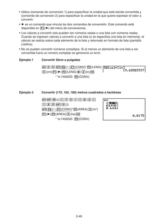 2-49
• Utilice {comando de conversión 1} para especificar la unidad que está siendo convertida y
{comando de conversión 2} para especificar la unidad en la que quiere expresar el valor a
convertir.
• ' es un comando que vincula los dos comandos de conversión. Este comando está
disponible en 1(') del menú de conversiones.
• Los valores a convertir solo pueden ser números reales o una lista con números reales.
Cuando se ingresan valores a convertir a una lista (o se especifica una lista en memoria), el
cálculo se realiza sobre cada elemento de la lista y retornado en formato de lista (pantalla
ListAns).
• No se pueden convertir números complejos. Si al menos un elemento de una lista a ser
convertida fuera un número complejo se generaría un error.
Ejemplo 1 Convertir 50cm a pulgadas
AfaK6(g)1(CONV)*2(LENG)
f(cm)1(')2(LENG)ec(in)w
* fx-7400GII: 5(CONV)
Ejemplo 2 Convertir {175, 162, 180} metros cuadrados a hectáreas
A!*({)bhf,bgc,
bia!/(})
K6(g)1(CONV)*3(AREA)c(m2
)
1(')3(AREA)d(ha)w
* fx-7400GII: 5(CONV)
 