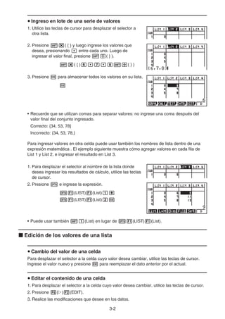 3-2
Ingreso en lote de una serie de valores
1. Utilice las teclas de cursor para desplazar el selector a
otra lista.
2. Presione ( { ) y luego ingrese los valores que
desea, presionando entre cada uno. Luego de
ingresar el valor final, presione ( } ).
( { ) ( } )
3. Presione para almacenar todos los valores en su lista.
• Recuerde que se utilizan comas para separar valores: no ingrese una coma después del
valor final del conjunto ingresado.
Correcto: {34, 53, 78}
Incorrecto: {34, 53, 78,}
Para ingresar valores en otra celda puede usar también los nombres de lista dentro de una
expresión matemática . El ejemplo siguiente muestra cómo agregar valores en cada fila de
List 1 y List 2, e ingresar el resultado en List 3.
1. Para desplazar el selector al nombre de la lista donde
desea ingresar los resultados de cálculo, utilice las teclas
de cursor.
2. Presione e ingrese la expresión.
(LIST) (List)
(LIST) (List)
• Puede usar también (List) en lugar de (LIST) (List).
Edición de los valores de una lista
Cambio del valor de una celda
Para desplazar el selector a la celda cuyo valor desea cambiar, utilice las teclas de cursor.
Ingrese el valor nuevo y presione para reemplazar el dato anterior por el actual.
Editar el contenido de una celda
1. Para desplazar el selector a la celda cuyo valor desea cambiar, utilice las teclas de cursor.
2. Presione ( ) (EDIT).
3. Realice las modificaciones que desee en los datos.
 