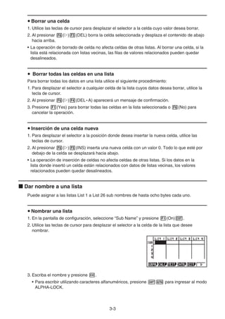 3-3
Borrar una celda
1. Utilice las teclas de cursor para desplazar el selector a la celda cuyo valor desea borrar.
2. Al presionar ( ) (DEL) borra la celda seleccionada y desplaza el contenido de abajo
hacia arriba.
• La operación de borrado de celda no afecta celdas de otras listas. Al borrar una celda, si la
lista está relacionada con listas vecinas, las filas de valores relacionados pueden quedar
desalineados.
Borrar todas las celdas en una lista
Para borrar todas los datos en una lista utilice el siguiente procedimiento:
1. Para desplazar el selector a cualquier celda de la lista cuyos datos desea borrar, utilice la
tecla de cursor.
2. Al presionar ( ) (DEL • A) aparecerá un mensaje de confirmación.
3. Presione (Yes) para borrar todas las celdas en la lista seleccionada o (No) para
cancelar la operación.
Inserción de una celda nueva
1. Para desplazar el selector a la posición donde desea insertar la nueva celda, utilice las
teclas de cursor.
2. Al presionar ( ) (INS) inserta una nueva celda con un valor 0. Todo lo que esté por
debajo de la celda se desplazará hacia abajo.
• La operación de inserción de celdas no afecta celdas de otras listas. Si los datos en la
lista donde insertó un celda están relacionados con datos de listas vecinas, los valores
relacionados pueden quedar desalineados.
Dar nombre a una lista
Puede asignar a las listas List 1 a List 26 sub nombres de hasta ocho bytes cada uno.
Nombrar una lista
1. En la pantalla de configuración, seleccione “Sub Name” y presione (On) .
2. Utilice las teclas de cursor para desplazar el selector a la celda de la lista que desee
nombrar.
3. Escriba el nombre y presione .
• Para escribir utilizando caracteres alfanuméricos, presione para ingresar al modo
ALPHA-LOCK.
 