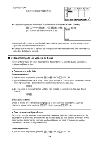 3-4
Ejemplo: YEAR
(Y) (E) (A) (R)
• La siguiente operación muestra un sub nombre en el modo RUN • MAT (o RUN).
(List) n ( [ ) ( ] )
(n = número de lista desde el 1 al 26)
• Aunque el sub nombre admite hasta 8 bytes, solo se mostrarán los caracteres que puedan
ajustarse a la celda del editor de listas.
• Cuando “Sub Name” en la pantalla de configuración esté marcado como “Off”. la celda SUB
del editor de listas no se verá.
Ordenamiento de los valores de listas
Puede ordenar listas en orden ascendente o descendente. El selector puede ubicarse en
cualquier celda de la lista.
Ordenar una sola lista
Orden ascendente
1. Con las listas en pantalla, presione ( ) (TOOL) (SRT • A).
2. Aparecerá el mensaje “How Many Lists?:” para establecer cuántas listas deseamos ordenar.
Aquí ingresaremos 1 para indicar que deseamos ordenar una sola lista.
3. En respuesta al mensaje “Select List List No:” ingrese el número de la lista que desee
ordenar.
Orden descendente
Utilice el mismo procedimiento descripto para el ordenamiento ascendente. La única
diferencia es que debe presionar (SRT • D) en lugar de (SRT • A).
Para ordenar múltiples listas
Se pueden vincular múltiples listas entre sí de modo que todas las celdas se reordenen de
acuerdo con el criterio de ordenamiento de una lista base. La lista base se ordena de forma
ascendente o descendente, mientras que las celdas de las listas vinculadas se ajustan
manteniendo la relación original entre filas.
Orden ascendente
1. Con las listas en pantalla, presione ( ) (TOOL) (SRT • A).
 