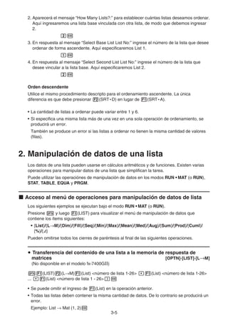 3-5
2. Aparecerá el mensaje “How Many Lists?:” para establecer cuántas listas deseamos ordenar.
Aquí ingresaremos una lista base vinculada con otra lista, de modo que debemos ingresar
2.
3. En respuesta al mensaje “Select Base List List No:” ingrese el número de la lista que desee
ordenar de forma ascendente. Aquí especificaremos List 1.
4. En respuesta al mensaje “Select Second List List No:” ingrese el número de la lista que
desee vincular a la lista base. Aquí especificaremos List 2.
Orden descendente
Utilice el mismo procedimiento descripto para el ordenamiento ascendente. La única
diferencia es que debe presionar (SRT • D) en lugar de (SRT • A).
• La cantidad de listas a ordenar puede variar entre 1 y 6.
• Si especifica una misma lista más de una vez en una sola operación de ordenamiento, se
producirá un error.
También se produce un error si las listas a ordenar no tienen la misma cantidad de valores
(filas).
2. Manipulación de datos de una lista
Los datos de una lista pueden usarse en cálculos aritméticos y de funciones. Existen varias
operaciones para manipular datos de una lista que simplifican la tarea.
Puede utilizar las operaciónes de manipulación de datos en los modos RUN • MAT (o RUN),
STAT, TABLE, EQUA y PRGM.
Acceso al menú de operaciones para manipulación de datos de lista
Los siguientes ejemplos se ejecutan bajo el modo RUN • MAT (o RUN).
Presione y luego (LIST) para visualizar el menú de manipulación de datos que
contiene los ítems siguientes:
• {List}/{L M}/{Dim}/{Fill}/{Seq}/{Min}/{Max}/{Mean}/{Med}/{Aug}/{Sum}/{Prod}/{Cuml}/
{%}/{ }
Pueden omitirse todos los cierres de paréntesis al final de las siguientes operaciones.
Transferencia del contenido de una lista a la memoria de respuesta de
matrices [OPTN]-[LIST]-[L M]
(No disponible en el modelo fx-7400GII)
(LIST) (L M) (List) <número de lista 1-26> (List) <número de lista 1-26>
... (List) <número de lista 1 - 26>
• Se puede omitir el ingreso de (List) en la operación anterior.
• Todas las listas deben contener la misma cantidad de datos. De lo contrario se producirá un
error.
Ejemplo: List Mat (1, 2)
 