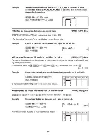 3-6
Ejemplo Transferir los contenidos de List 1 (2, 3, 6, 5, 4) a la columna 1, y los
contenidos de List 2 (11, 12, 13, 14, 15) a la columna 2 de la memoria de
respuesta de matrices.
(LIST) (L M)
(List) (List)
Conteo de la cantidad de datos en una lista [OPTN]-[LIST]-[Dim]
(LIST) (Dim) (List) <número de lista 1 - 26>
• Se denomina “dimensión” a la cantidad de celdas de una lista.
Ejemplo Contar la cantidad de valores en List 1 (36, 16, 58, 46, 56).
(LIST) (Dim)
(List)
Crear una lista especificando la cantidad de datos [OPTN]-[LIST]-[Dim]
Para especificar la cantidad de datos en la instrucción de asignación y crear una lista utilice el
siguiente procedimiento:
<cantidad de datos n> (LIST) (Dim) (List) <número de lista 1 - 26>
(n = 1 - 999)
Ejemplo Crear cinco datos (cada uno de los cuales contendrá un 0) en List 1.
(LIST) (Dim)
(List)
Si ingresa al modo STAT podrá ver la nueva lista creada.
Reemplazo de todos los datos con un mismo valor [OPTN]-[LIST]-[Fill]
(LIST) (Fill) <valor> (List) <número de lista 1 - 26>
Ejemplo Reemplazar todos los datos en List 1 con el número 3.
(LIST) (Fill)
(List)
A continuación se muestra el nuevo contenido de List 1.
 