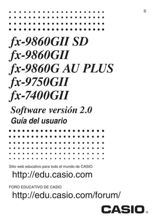 Sitio web educativo para todo el mundo de CASIO
http://edu.casio.com
FORO EDUCATIVO DE CASIO
http://edu.casio.com/forum/
fx-9860GII SD
fx-9860GII
fx-9860G AU PLUS
fx-9750Gɉ
fx-7400Gɉ
Software versión 2.0
Guía del usuario
S
 