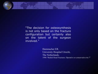 “ The decision for osteosynthesis is not only based on the fracture configuration but certainly also on the talent of the surgeon involved.” Hammacher ER. University Hospital Utrecht, The Netherlands.  1996-“Radial Head Fractures. Operative or conservative tto.?” 
