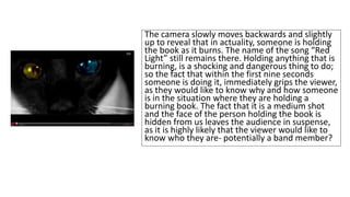 The camera slowly moves backwards and slightly 
up to reveal that in actuality, someone is holding 
the book as it burns. The name of the song “Red 
Light” still remains there. Holding anything that is 
burning, is a shocking and dangerous thing to do; 
so the fact that within the first nine seconds 
someone is doing it, immediately grips the viewer, 
as they would like to know why and how someone 
is in the situation where they are holding a 
burning book. The fact that it is a medium shot 
and the face of the person holding the book is 
hidden from us leaves the audience in suspense, 
as it is highly likely that the viewer would like to 
know who they are- potentially a band member? 
 