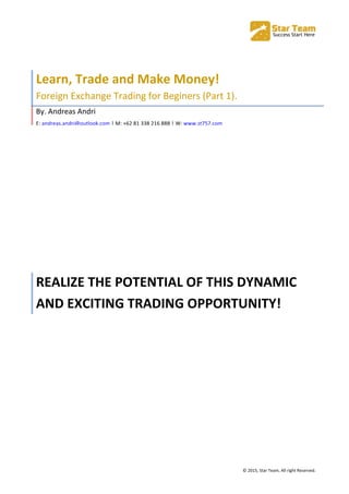  
©	
  2015,	
  Star	
  Team,	
  All	
  right	
  Reserved.	
  
	
  
Learn,	
  Trade	
  and	
  Make	
  Money!	
  
Foreign	
  Exchange	
  Trading	
  for	
  Beginers	
  (Part	
  1).	
  
By.	
  Andreas	
  Andri	
  
E:	
  andreas.andri@outlook.com	
  |	
  M:	
  +62	
  81	
  338	
  216	
  888	
  |	
  W:	
  www.st757.com	
  	
  
REALIZE	
  THE	
  POTENTIAL	
  OF	
  THIS	
  DYNAMIC	
  
AND	
  EXCITING	
  TRADING	
  OPPORTUNITY!	
  
 