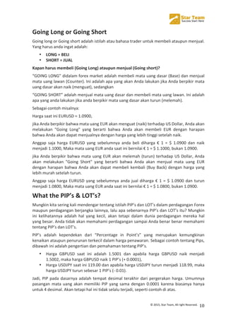  
©	
  2015,	
  Star	
  Team,	
  All	
  right	
  Reserved.	
   10	
  
Going	
  Long	
  or	
  Going	
  Short	
  
Going	
  long	
  or	
  Going	
  short	
  adalah	
  istilah	
  atau	
  bahasa	
  trader	
  untuk	
  membeli	
  ataupun	
  menjual.	
  
Yang	
  harus	
  anda	
  ingat	
  adalah:	
  
• LONG	
  =	
  BELI	
  	
  
• SHORT	
  =	
  JUAL	
  
Kapan	
  harus	
  membeli	
  (Going	
  Long)	
  ataupun	
  menjual	
  (Going	
  short)?	
  
“GOING	
  LONG”	
  didalam	
  forex	
  market	
  adalah	
  membeli	
  mata	
  uang	
  dasar	
  (Base)	
  dan	
  menjual	
  
mata	
  uang	
  lawan	
  (Counter).	
  Ini	
  adalah	
  apa	
  yang	
  akan	
  Anda	
  lakukan	
  jika	
  Anda	
  berpikir	
  mata	
  
uang	
  dasar	
  akan	
  naik	
  (menguat),	
  sedangkan	
  
“GOING	
  SHORT”	
  adalah	
  menjual	
  mata	
  uang	
  dasar	
  dan	
  membeli	
  mata	
  uang	
  lawan.	
  Ini	
  adalah	
  
apa	
  yang	
  anda	
  lakukan	
  jika	
  anda	
  berpikir	
  mata	
  uang	
  dasar	
  akan	
  turun	
  (melemah).	
  
Sebagai	
  contoh	
  misalnya:	
  
Harga	
  saat	
  ini	
  EURUSD	
  =	
  1.0900,	
  
jika	
  Anda	
  berpikir	
  bahwa	
  mata	
  uang	
  EUR	
  akan	
  menguat	
  (naik)	
  terhadap	
  US	
  Dollar,	
  Anda	
  akan	
  
melakukan	
   "Going	
   Long"	
   yang	
   berarti	
   bahwa	
   Anda	
   akan	
   membeli	
   EUR	
   dengan	
   harapan	
  
bahwa	
  Anda	
  akan	
  dapat	
  menjualnya	
  dengan	
  harga	
  yang	
  lebih	
  tinggi	
  setelah	
  naik.	
  
Anggap	
   saja	
   harga	
   EURUSD	
   yang	
   sebelumnya	
   anda	
   beli	
   diharga	
   €	
   1	
   =	
   $	
   1.0900	
   dan	
   naik	
  
menjadi	
  1.1000,	
  Maka	
  mata	
  uang	
  EUR	
  anda	
  saat	
  ini	
  bernilai	
  €	
  1	
  =	
  $	
  1.1000,	
  bukan	
  1.0900.	
  
jika	
  Anda	
  berpikir	
  bahwa	
  mata	
  uang	
  EUR	
  akan	
  melemah	
  (turun)	
  terhadap	
  US	
  Dollar,	
  Anda	
  
akan	
   melakukan	
   "Going	
   Short"	
   yang	
   berarti	
   bahwa	
   Anda	
   akan	
   menjual	
   mata	
   uang	
   EUR	
  
dengan	
  harapan	
  bahwa	
  Anda	
  akan	
  dapat	
  membeli	
  kembali	
  (Buy	
  Back)	
  dengan	
  harga	
  yang	
  
lebih	
  murah	
  setelah	
  turun.	
  
Anggap	
  saja	
  harga	
  EURUSD	
  yang	
  sebelumnya	
  anda	
  jual	
  diharga	
  €	
  1	
  =	
  $	
  1.0900	
  dan	
  turun	
  
menjadi	
  1.0800,	
  Maka	
  mata	
  uang	
  EUR	
  anda	
  saat	
  ini	
  bernilai	
  €	
  1	
  =	
  $	
  1.0800,	
  bukan	
  1.0900.	
  
What	
  the	
  PIP’s	
  &	
  LOT’s?	
  
Mungkin	
  kita	
  sering	
  kali	
  mendengar	
  tentang	
  istilah	
  PIP’s	
  dan	
  LOT’s	
  dalam	
  perdagangan	
  Forex	
  
maupun	
  perdagangan	
  berjangka	
  lainnya,	
  lalu	
  apa	
  sebenarnya	
  PIP’s	
  dan	
  LOT’s	
  itu?	
  Mungkin	
  
ini	
   kelihatannya	
   adalah	
   hal	
   yang	
   kecil,	
   akan	
   tetapi	
   dalam	
   dunia	
   perdagangan	
   mereka	
   hal	
  
yang	
  besar.	
  Anda	
  tidak	
  akan	
  memahami	
  perdagangan	
  sampai	
  Anda	
  benar	
  benar	
  memahami	
  
tentang	
  PIP’s	
  dan	
  LOT’s.	
  
PIP’s	
   adalah	
   kependekan	
   dari	
   “Percentage	
   in	
   Point’s”	
   yang	
   merupakan	
   kemungkinan	
  
kenaikan	
  ataupun	
  penurunan	
  terkecil	
  dalam	
  harga	
  penawaran.	
  Sebagai	
  contoh	
  tentang	
  Pips,	
  
dibawah	
  ini	
  adalah	
  pengertian	
  dan	
  pemahaman	
  tentang	
  PIP’s.	
  
• Harga	
   GBPUSD	
   saat	
   ini	
   adalah	
   1.5001	
   dan	
   apabila	
   harga	
   GBPUSD	
   naik	
   menjadi	
  
1.5002,	
  maka	
  harga	
  GBPUSD	
  naik	
  1	
  PIP’s	
  (+	
  0.0001),	
  
• Harga	
  USDJPY	
  saat	
  ini	
  119.00	
  dan	
  apabila	
  harga	
  USDJPY	
  turun	
  menjadi	
  118.99,	
  maka	
  
harga	
  USDJPY	
  turun	
  sebesar	
  1	
  PIP’s	
  (-­‐	
  0.01).	
  
Jadi,	
  PIP	
  pada	
  dasarnya	
  adalah	
  tempat	
  desimal	
  terakhir	
  dari	
  pergerakan	
  harga.	
  Umumnya	
  
pasangan	
  mata	
  uang	
  akan	
  memiliki	
  PIP	
  yang	
  sama	
  dengan	
  0.0001	
  karena	
  biasanya	
  hanya	
  
untuk	
  4	
  desimal.	
  Akan	
  tetapi	
  hal	
  ini	
  tidak	
  selalu	
  terjadi,	
  seperti	
  contoh	
  di	
  atas.	
  
 