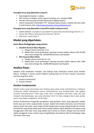  
©	
  2015,	
  Star	
  Team,	
  All	
  right	
  Reserved.	
   15	
  
Perangkat	
  keras	
  yang	
  dibutuhkan	
  untuk	
  PC.	
  
• Seperangkat	
  komputer	
  /	
  Laptop.	
  
• Min.	
  Pentium	
  4	
  dengan	
  system	
  operasi	
  windows	
  min.	
  windows	
  2000.	
  
• Koneksi	
  internet	
  yang	
  memadai	
  (Disarankan	
  56Kbps	
  keatas).	
  
• Untuk	
  mengunduh	
  metatrader	
  4	
  PT.	
  Starpeak	
  Equity	
  Futures,	
  silahkan	
  klik	
  atau	
  ketik	
  
di	
  web	
  browser	
  anda:	
  http://www.starpeak.co/starpeak4setup.exe	
  
Perangkat	
  keras	
  yang	
  dibutuhkan	
  untuk	
  MT4	
  mobile	
  trading	
  terminal	
  
• Sistem	
  Android:	
  smartphone	
  atau	
  tablet	
  PC	
  powered	
  by	
  Android	
  dengan	
  OS	
  min.	
  2.1	
  
• Sistem	
  iOS:	
  iPhone,	
  iPod	
  touch	
  dan	
  iPad	
  min.	
  iOS	
  4.0	
  	
  
• Kata	
  kunci:	
  meta	
  trader	
  4.	
  
Modal	
  yang	
  diperlukan.	
  
Jenis	
  Akun	
  Perdagangan	
  yang	
  umum:	
  
1. Standard	
  Account	
  (Akun	
  Reguler).	
  
a. Dengan	
  satuan	
  mulai	
  dari	
  1	
  Lot.	
  
b. Modal	
  ideal	
  untuk	
  pembukaan	
  rekening	
  transaksi	
  adalah	
  sebesar	
  USD	
  10.000	
  
atau	
  setara	
  dengan	
  Rp.	
  100.000.000	
  (Seratus	
  Juta	
  Rupiah).	
  
2. Mini	
  Account	
  (Akun	
  Mini).	
  
a. Dengan	
  satuan	
  mulai	
  dari	
  0.1	
  Lot.	
  
b. Modal	
  ideal	
  untuk	
  pembukaan	
  rekening	
  transaksi	
  adalah	
  sebesar	
  USD	
  1.000	
  
atau	
  setara	
  dengan	
  Rp.	
  10.000.000	
  (Sepuluh	
  Juta	
  Rupiah).	
  
Analisa	
  Pasar.	
  
Sebelum	
   anda	
   melakukan	
   transaksi,	
   ada	
   baiknya	
   anda	
   melakukan	
   analisa	
   pasar	
   terlebih	
  
dahulu.	
   Terdapat	
   2	
   macam	
   analisa	
   didalam	
   trading	
   (baik	
   itu	
   di	
   forex	
   maupun	
   instrument	
  
investasi	
  yang	
  lain),	
  yaitu:	
  
1. Analisa	
  Fundamental,	
  
2. Analisa	
  Teknikal.	
  
Analisa	
  Fundamental.	
  
Adalah	
  analisa	
  yang	
  memerlukan	
  jam	
  terbang	
  yang	
  cukup	
  untuk	
  memahaminya,	
  meskipun	
  
sumbernya	
   adalah	
   fakta/berita	
   namun	
   interpretasinya	
   bisa	
   berbeda-­‐beda.	
   Jadi	
   apakah	
  
mustahil	
   memahaminya?	
   Tidak	
   juga,	
   Anda	
   perlu	
   mengetahui	
   teori-­‐teori	
   yang	
   ada	
   dan	
  
mengerti	
   teori/pandangan	
   apa	
   yang	
   sekarang	
   'trend'	
   di	
   mata	
   sebagian	
   besar	
   para	
   pelaku	
  
pasar	
  untuk	
  dapat	
  mengetahui	
  'trend	
  harga'.	
  
Analisa	
   fundamental	
   mengambil	
   pendekatan	
   yang	
   berbeda.	
   Dasar	
   yang	
   digunakan	
   adalah	
  
berita	
  atau	
  pun	
  rumor	
  yang	
  beredar	
  di	
  pasar.	
  Seperti	
  kita	
  ketahui	
  bersama,	
  bursa	
  finansial	
  
seperti	
  saham	
  dan	
  pasar	
  uang	
  sangat	
  sensitif	
  dengan	
  berita	
  yang	
  sedang	
  beredar	
  di	
  market.	
  
Demikianlah	
  yang	
  terjadi	
  pada	
  pasar	
  forex	
  trading.	
  Bahkan	
  dapat	
  dikatakan	
  kini	
  bahwa	
  yang	
  
menggerakan	
  nilai	
  tukar	
  mata	
  uang	
  adalah	
  justru	
  berita	
  itu	
  sendiri.	
  Dengan	
  kata	
  lain	
  berita	
  
adalah	
  penggerak	
  emosi	
  market	
  yang	
  mengakibatkan	
  berubahnya	
  titik	
  keseimbangan	
  pada	
  
nilai	
  tukar	
  mata	
  uang.	
  
	
  
 