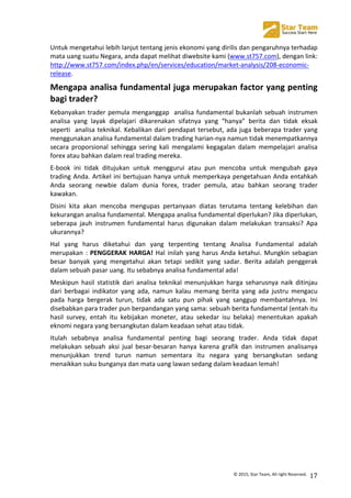  
©	
  2015,	
  Star	
  Team,	
  All	
  right	
  Reserved.	
   17	
  
Untuk	
  mengetahui	
  lebih	
  lanjut	
  tentang	
  jenis	
  ekonomi	
  yang	
  dirilis	
  dan	
  pengaruhnya	
  terhadap	
  
mata	
  uang	
  suatu	
  Negara,	
  anda	
  dapat	
  melihat	
  diwebsite	
  kami	
  (www.st757.com),	
  dengan	
  link:	
  
http://www.st757.com/index.php/en/services/education/market-­‐analysis/208-­‐economic-­‐
release.	
  
Mengapa	
  analisa	
  fundamental	
  juga	
  merupakan	
  factor	
  yang	
  penting	
  
bagi	
  trader?	
  
Kebanyakan	
  trader	
  pemula	
  menganggap	
  	
  analisa	
  fundamental	
  bukanlah	
  sebuah	
  instrumen	
  
analisa	
   yang	
   layak	
   dipelajari	
   dikarenakan	
   sifatnya	
   yang	
   “hanya”	
   berita	
   dan	
   tidak	
   eksak	
  
seperti	
  	
  analisa	
  teknikal.	
  Kebalikan	
  dari	
  pendapat	
  tersebut,	
  ada	
  juga	
  beberapa	
  trader	
  yang	
  
menggunakan	
  analisa	
  fundamental	
  dalam	
  trading	
  harian-­‐nya	
  namun	
  tidak	
  menempatkannya	
  
secara	
   proporsional	
   sehingga	
   sering	
   kali	
   mengalami	
   kegagalan	
   dalam	
   mempelajari	
   analisa	
  
forex	
  atau	
  bahkan	
  dalam	
  real	
  trading	
  mereka.	
  
E-­‐book	
   ini	
   tidak	
   ditujukan	
   untuk	
   menggurui	
   atau	
   pun	
   mencoba	
   untuk	
   mengubah	
   gaya	
  
trading	
  Anda.	
  Artikel	
  ini	
  bertujuan	
  hanya	
  untuk	
  memperkaya	
  pengetahuan	
  Anda	
  entahkah	
  
Anda	
   seorang	
   newbie	
   dalam	
   dunia	
   forex,	
   trader	
   pemula,	
   atau	
   bahkan	
   seorang	
   trader	
  
kawakan.	
  
Disini	
   kita	
   akan	
   mencoba	
   mengupas	
   pertanyaan	
   diatas	
   terutama	
   tentang	
   kelebihan	
   dan	
  
kekurangan	
  analisa	
  fundamental.	
  Mengapa	
  analisa	
  fundamental	
  diperlukan?	
  Jika	
  diperlukan,	
  
seberapa	
   jauh	
   instrumen	
   fundamental	
   harus	
   digunakan	
   dalam	
   melakukan	
   transaksi?	
   Apa	
  
ukurannya?	
  
Hal	
   yang	
   harus	
   diketahui	
   dan	
   yang	
   terpenting	
   tentang	
   Analisa	
   Fundamental	
   adalah	
  
merupakan	
  :	
  PENGGERAK	
  HARGA!	
  Hal	
  inilah	
  yang	
  harus	
  Anda	
  ketahui.	
  Mungkin	
  sebagian	
  
besar	
   banyak	
   yang	
   mengetahui	
   akan	
   tetapi	
   sedikit	
   yang	
   sadar.	
   Berita	
   adalah	
   penggerak	
  
dalam	
  sebuah	
  pasar	
  uang.	
  Itu	
  sebabnya	
  analisa	
  fundamental	
  ada!	
  
Meskipun	
   hasil	
   statistik	
   dari	
   analisa	
   teknikal	
   menunjukkan	
   harga	
   seharusnya	
   naik	
   ditinjau	
  
dari	
   berbagai	
   indikator	
   yang	
   ada,	
   namun	
   kalau	
   memang	
   berita	
   yang	
   ada	
   justru	
   mengacu	
  
pada	
   harga	
   bergerak	
   turun,	
   tidak	
   ada	
   satu	
   pun	
   pihak	
   yang	
   sanggup	
   membantahnya.	
   Ini	
  
disebabkan	
  para	
  trader	
  pun	
  berpandangan	
  yang	
  sama:	
  sebuah	
  berita	
  fundamental	
  (entah	
  itu	
  
hasil	
   survey,	
   entah	
   itu	
   kebijakan	
   moneter,	
   atau	
   sekedar	
   isu	
   belaka)	
   menentukan	
   apakah	
  
eknomi	
  negara	
  yang	
  bersangkutan	
  dalam	
  keadaan	
  sehat	
  atau	
  tidak.	
  
Itulah	
   sebabnya	
   analisa	
   fundamental	
   penting	
   bagi	
   seorang	
   trader.	
   Anda	
   tidak	
   dapat	
  
melakukan	
   sebuah	
   aksi	
   jual	
   besar-­‐besaran	
   hanya	
   karena	
   grafik	
   dan	
   instrumen	
   analisanya	
  
menunjukkan	
   trend	
   turun	
   namun	
   sementara	
   itu	
   negara	
   yang	
   bersangkutan	
   sedang	
  
menaikkan	
  suku	
  bunganya	
  dan	
  mata	
  uang	
  lawan	
  sedang	
  dalam	
  keadaan	
  lemah!	
  
	
  
	
  
	
  
	
  
	
  
	
  
	
  
 