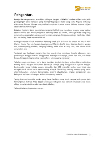  
©	
  2015,	
  Star	
  Team,	
  All	
  right	
  Reserved.	
   2	
  
Pengantar.	
  
Foreign	
  Exchange	
  market	
  atau	
  biasa	
  disingkat	
  dengan	
  FOREX/	
  FX	
  market	
  adalah	
  suatu	
  jenis	
  
perdagangan	
   atau	
   transaksi	
   yang	
   memperdagangkan	
   mata	
   uang	
   suatu	
   Negara	
   terhadap	
  
mata	
   uang	
   Negara	
   lainnya	
   yang	
   melibatkan	
   pasar	
   –	
   pasar	
   utama	
   didunia	
   selama	
   24	
   jam	
  
secara	
  berkesinambungan.	
  
Didalam	
  Ebook	
  ini	
  kami	
  membahas	
  mengenai	
  hal	
  hal	
  yang	
  mendasar	
  seputar	
  forex	
  trading	
  
secara	
   online,	
   dari	
   mulai	
   pengertian	
   tentang	
   forex	
   itu	
   sendiri,	
   apa	
   saja	
   mata	
   uang	
   yang	
  
umum	
  di	
  perdagangkan,	
  cara	
  pencairan	
  mata	
  uangnya,	
  hingga	
  penjelasan	
  halal	
  atau	
  tidak-­‐
nya	
  bertrading	
  forex	
  secara	
  online	
  ini.	
  
Berbagai	
   macam	
   istilah	
   mendasar	
   tentang	
   forex	
   pun	
   di	
   bahas	
   di	
   ebook	
   ini,	
   mulai	
   dari:	
  
Market	
  hours,	
  Pip,	
  Lot,	
  Spread,	
  Leverage	
  and	
  Margin,	
  Profit,	
  Loss,	
  Balance,	
  Equity,	
  Margin	
  
call,	
   Rollover/Swap/Interest,	
   Hedging/Locking,	
   Take	
   Profit	
   &	
   Stop	
   Loss,	
   dan	
   istilah	
   istilah	
  
umum	
  lain-­‐nya.	
  
Terdapat	
   juga	
   berbagai	
   macam	
   tips	
   tips	
   seperti	
   Cara	
   membaca	
   kondisi	
   ekonomi,	
   cara	
  
perhitungan	
   hingga	
   ilustrasi	
   penggunaan	
   leverage	
   dan	
   margin,	
   profit	
   dan	
   loss,	
   dan	
   tabel	
  
bunga,	
  hingga	
  strategi-­‐strategi	
  trading	
  forex	
  lainnya	
  yang	
  mendasar.	
  
Sebelum	
   anda	
   membaca,	
   perlu	
   kami	
   ingatkan	
   kembali	
   tentang	
   resiko	
   dalam	
   melakukan	
  
trading	
   forex	
   ataupun	
   instrumen	
   derivative	
   lainnya	
   yang	
   menggunakan	
   system	
   margin.	
  
Bertransaksi	
   forex,	
   indeks	
   saham,	
   komoditi,	
   dan	
   CFD	
   memiliki	
   resiko	
   yang	
   tinggi	
   dan	
  
mungkin	
  tidak	
  sesuai	
  untuk	
  semua	
  orang.	
  Banyak	
  faktor	
  bagi	
  seorang	
  investor	
  yang	
  harus	
  
dipertimbangkan	
   sebelum	
   bertransaksi,	
   seperti	
   obyektivitas,	
   tingkat	
   pengalaman	
   dan	
  
keinginan	
  berinvestasi	
  dengan	
  resiko	
  untuk	
  setiap	
  investor.	
  
	
  
Setiap	
   investasi	
   memiliki	
   resiko	
   yang	
   dapat	
   berlaku	
   sama	
   untuk	
   semua	
   jenis	
   pasar.	
   Ada	
  
kemungkinan	
   bahwa	
   Anda	
   dapat	
   kehilangan	
   sebagian	
   atau	
   seluruh	
   investasi	
   awal	
   Anda	
  
akibat	
  kerugian	
  dari	
  transaksi	
  yang	
  Anda	
  lakukan.	
  
Selamat	
  Belajar	
  dan	
  semoga	
  sukses.	
  
	
  
	
  
	
  
	
  
	
  
	
  
	
  
	
  
	
  
 