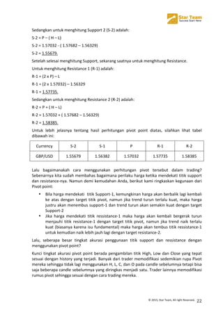  
©	
  2015,	
  Star	
  Team,	
  All	
  right	
  Reserved.	
   22	
  
Sedangkan	
  untuk	
  menghitung	
  Support	
  2	
  (S-­‐2)	
  adalah:	
  
S-­‐2	
  =	
  P	
  –	
  (	
  H	
  –	
  L)	
  
S-­‐2	
  =	
  1.57032	
  -­‐	
  (	
  1.57682	
  –	
  1.56329)	
  
S-­‐2	
  =	
  1.55679.	
  
Setelah	
  selesai	
  menghitung	
  Support,	
  sekarang	
  saatnya	
  untuk	
  menghitung	
  Resistance.	
  
Untuk	
  menghitung	
  Resistance	
  1	
  (R-­‐1)	
  adalah:	
  
R-­‐1	
  =	
  (2	
  x	
  P)	
  –	
  L	
  
R-­‐1	
  =	
  (2	
  x	
  1.57032)	
  –	
  1.56329	
  
R-­‐1	
  =	
  1.57735.	
  
Sedangkan	
  untuk	
  menghitung	
  Resistance	
  2	
  (R-­‐2)	
  adalah:	
  
R-­‐2	
  =	
  P	
  +	
  (	
  H	
  –	
  L)	
  
R-­‐2	
  =	
  1.57032	
  +	
  (	
  1.57682	
  –	
  1.56329)	
  
R-­‐2	
  =	
  1.58385.	
  
Untuk	
   lebih	
   jelasnya	
   tentang	
   hasil	
   perhitungan	
   pivot	
   point	
   diatas,	
   silahkan	
   lihat	
   tabel	
  
dibawah	
  ini:	
  
Currency	
   S-­‐2	
   S-­‐1	
   P	
   R-­‐1	
   R-­‐2	
  
GBP/USD	
   1.55679	
   1.56382	
   1.57032	
   1.57735	
   1.58385	
  
	
  
Lalu	
   bagaimanakah	
   cara	
   menggunakan	
   perhitungan	
   pivot	
   tersebut	
   dalam	
   trading?	
  
Sebenarnya	
  kita	
  sudah	
  membahas	
  bagaimana	
  perilaku	
  harga	
  ketika	
  mendekati	
  titik	
  support	
  
dan	
  resistance-­‐nya.	
  Namun	
  demi	
  kemudahan	
  Anda,	
  berikut	
  kami	
  ringkaskan	
  kegunaan	
  dari	
  
Pivot	
  point:	
  
• Bila	
  harga	
  mendekati	
  	
  titik	
  Support-­‐1,	
  kemungkinan	
  harga	
  akan	
  berbalik	
  lagi	
  kembali	
  
ke	
  atas	
  dengan	
  target	
  titik	
  pivot,	
  namun	
  jika	
  trend	
  turun	
  terlalu	
  kuat,	
  maka	
  harga	
  
justru	
  akan	
  menembus	
  support-­‐1	
  dan	
  trend	
  turun	
  akan	
  semakin	
  kuat	
  dengan	
  target	
  
Support-­‐2	
  
• Jika	
   harga	
   mendekati	
   titik	
   ressistance-­‐1	
   maka	
   harga	
   akan	
   kembali	
   bergerak	
   turun	
  
menjauhi	
   titik	
   resistance-­‐1	
   dengan	
   target	
   titik	
   pivot,	
   namun	
   jika	
   trend	
   naik	
   terlalu	
  
kuat	
  (biasanya	
  karena	
  isu	
  fundamental)	
  maka	
  harga	
  akan	
  tembus	
  titik	
  ressistance-­‐1	
  
untuk	
  kemudian	
  naik	
  lebih	
  jauh	
  lagi	
  dengan	
  target	
  resistance-­‐2.	
  
Lalu,	
   seberapa	
   besar	
   tingkat	
   akurasi	
   penggunaan	
   titik	
   support	
   dan	
   ressistance	
   dengan	
  
menggunakan	
  pivot	
  point?	
  	
  
Kunci	
  tingkat	
  akurasi	
  pivot	
  point	
  berada	
  pengambilan	
  titik	
  High,	
  Low	
  dan	
  Close	
  yang	
  tepat	
  
sesuai	
  dengan	
  history	
  yang	
  terjadi.	
  Banyak	
  dari	
  trader	
  memodifikasi	
  sedemikian	
  rupa	
  Pivot	
  
mereka	
  sehingga	
  tidak	
  lagi	
  menggunakan	
  H,	
  L,	
  C,	
  dan	
  O	
  pada	
  candle	
  sebelumnya	
  tetapi	
  bisa	
  
saja	
  beberapa	
  candle	
  sebelumnya	
  yang	
  diringkas	
  menjadi	
  satu.	
  Trader	
  lainnya	
  memodifikasi	
  
rumus	
  pivot	
  sehingga	
  sesuai	
  dengan	
  cara	
  trading	
  mereka.	
  
	
  
 