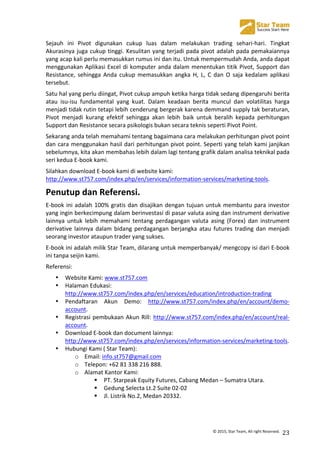  
©	
  2015,	
  Star	
  Team,	
  All	
  right	
  Reserved.	
   23	
  
Sejauh	
   ini	
   Pivot	
   digunakan	
   cukup	
   luas	
   dalam	
   melakukan	
   trading	
   sehari-­‐hari.	
   Tingkat	
  
Akurasinya	
  juga	
  cukup	
  tinggi.	
  Kesulitan	
  yang	
  terjadi	
  pada	
  pivot	
  adalah	
  pada	
  pemakaiannya	
  
yang	
  acap	
  kali	
  perlu	
  memasukkan	
  rumus	
  ini	
  dan	
  itu.	
  Untuk	
  mempermudah	
  Anda,	
  anda	
  dapat	
  
menggunakan	
  Aplikasi	
  Excel	
  di	
  komputer	
  anda	
  dalam	
  menentukan	
  titik	
  Pivot,	
  Support	
  dan	
  
Resistance,	
   sehingga	
   Anda	
   cukup	
   memasukkan	
   angka	
   H,	
   L,	
   C	
   dan	
   O	
   saja	
   kedalam	
   aplikasi	
  
tersebut.	
  
Satu	
  hal	
  yang	
  perlu	
  diingat,	
  Pivot	
  cukup	
  ampuh	
  ketika	
  harga	
  tidak	
  sedang	
  dipengaruhi	
  berita	
  
atau	
   isu-­‐isu	
   fundamental	
   yang	
   kuat.	
   Dalam	
   keadaan	
   berita	
   muncul	
   dan	
   volatilitas	
   harga	
  
menjadi	
  tidak	
  rutin	
  tetapi	
  lebih	
  cenderung	
  bergerak	
  karena	
  demmand	
  supply	
  tak	
  beraturan,	
  
Pivot	
   menjadi	
   kurang	
   efektif	
   sehingga	
   akan	
   lebih	
   baik	
   untuk	
   beralih	
   kepada	
   perhitungan	
  
Support	
  dan	
  Resistance	
  secara	
  psikologis	
  bukan	
  secara	
  teknis	
  seperti	
  Pivot	
  Point.	
  
Sekarang	
  anda	
  telah	
  memahami	
  tentang	
  bagaimana	
  cara	
  melakukan	
  perhitungan	
  pivot	
  point	
  
dan	
  cara	
  menggunakan	
  hasil	
  dari	
  perhitungan	
  pivot	
  point.	
  Seperti	
  yang	
  telah	
  kami	
  janjikan	
  
sebelumnya,	
  kita	
  akan	
  membahas	
  lebih	
  dalam	
  lagi	
  tentang	
  grafik	
  dalam	
  analisa	
  teknikal	
  pada	
  
seri	
  kedua	
  E-­‐book	
  kami.	
  
Silahkan	
  download	
  E-­‐book	
  kami	
  di	
  website	
  kami:	
  	
  
http://www.st757.com/index.php/en/services/information-­‐services/marketing-­‐tools.	
  
Penutup	
  dan	
  Referensi.	
  
E-­‐book	
  ini	
  adalah	
  100%	
  gratis	
  dan	
  disajikan	
  dengan	
  tujuan	
  untuk	
  membantu	
  para	
  investor	
  
yang	
  ingin	
  berkecimpung	
  dalam	
  berinvestasi	
  di	
  pasar	
  valuta	
  asing	
  dan	
  instrument	
  derivative	
  
lainnya	
   untuk	
   lebih	
   memahami	
   tentang	
   perdagangan	
   valuta	
   asing	
   (Forex)	
   dan	
   instrument	
  
derivative	
  lainnya	
  dalam	
  bidang	
  perdagangan	
  berjangka	
  atau	
  futures	
  trading	
  dan	
  menjadi	
  
seorang	
  investor	
  ataupun	
  trader	
  yang	
  sukses.	
  
E-­‐book	
  ini	
  adalah	
  milik	
  Star	
  Team,	
  dilarang	
  untuk	
  memperbanyak/	
  mengcopy	
  isi	
  dari	
  E-­‐book	
  
ini	
  tanpa	
  seijin	
  kami.	
  
Referensi:	
  
• Website	
  Kami:	
  www.st757.com	
  
• Halaman	
  Edukasi:	
  
http://www.st757.com/index.php/en/services/education/introduction-­‐trading	
  
• Pendaftaran	
   Akun	
   Demo:	
   http://www.st757.com/index.php/en/account/demo-­‐
account.	
  
• Registrasi	
  pembukaan	
  Akun	
  Rill:	
  http://www.st757.com/index.php/en/account/real-­‐
account.	
  
• Download	
  E-­‐book	
  dan	
  document	
  lainnya:	
  
http://www.st757.com/index.php/en/services/information-­‐services/marketing-­‐tools.	
  
• Hubungi	
  Kami	
  (	
  Star	
  Team):	
  
o Email:	
  info.st757@gmail.com	
  
o Telepon:	
  +62	
  81	
  338	
  216	
  888.	
  
o Alamat	
  Kantor	
  Kami:	
  
! PT.	
  Starpeak	
  Equity	
  Futures,	
  Cabang	
  Medan	
  –	
  Sumatra	
  Utara.	
  
! Gedung	
  Selecta	
  Lt.2	
  Suite	
  02-­‐02	
  
! Jl.	
  Listrik	
  No.2,	
  Medan	
  20332.	
  
 