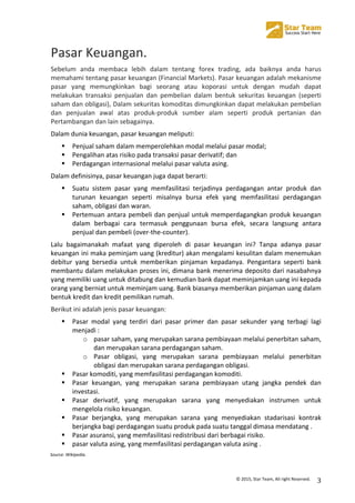  
©	
  2015,	
  Star	
  Team,	
  All	
  right	
  Reserved.	
   3	
  
Pasar	
  Keuangan.	
  
Sebelum	
   anda	
   membaca	
   lebih	
   dalam	
   tentang	
   forex	
   trading,	
   ada	
   baiknya	
   anda	
   harus	
  
memahami	
  tentang	
  pasar	
  keuangan	
  (Financial	
  Markets).	
  Pasar	
  keuangan	
  adalah	
  mekanisme	
  
pasar	
   yang	
   memungkinkan	
   bagi	
   seorang	
   atau	
   koporasi	
   untuk	
   dengan	
   mudah	
   dapat	
  
melakukan	
   transaksi	
   penjualan	
   dan	
   pembelian	
   dalam	
   bentuk	
   sekuritas	
   keuangan	
   (seperti	
  
saham	
  dan	
  obligasi),	
  Dalam	
  sekuritas	
  komoditas	
  dimungkinkan	
  dapat	
  melakukan	
  pembelian	
  
dan	
   penjualan	
   awal	
   atas	
   produk-­‐produk	
   sumber	
   alam	
   seperti	
   produk	
   pertanian	
   dan	
  
Pertambangan	
  dan	
  lain	
  sebagainya.	
  
Dalam	
  dunia	
  keuangan,	
  pasar	
  keuangan	
  meliputi:	
  
! Penjual	
  saham	
  dalam	
  memperolehkan	
  modal	
  melalui	
  pasar	
  modal;	
  
! Pengalihan	
  atas	
  risiko	
  pada	
  transaksi	
  pasar	
  derivatif;	
  dan	
  
! Perdagangan	
  internasional	
  melalui	
  pasar	
  valuta	
  asing.	
  
Dalam	
  definisinya,	
  pasar	
  keuangan	
  juga	
  dapat	
  berarti:	
  
! Suatu	
   sistem	
   pasar	
   yang	
   memfasilitasi	
   terjadinya	
   perdagangan	
   antar	
   produk	
   dan	
  
turunan	
   keuangan	
   seperti	
   misalnya	
   bursa	
   efek	
   yang	
   memfasilitasi	
   perdagangan	
  
saham,	
  obligasi	
  dan	
  waran.	
  
! Pertemuan	
  antara	
  pembeli	
  dan	
  penjual	
  untuk	
  memperdagangkan	
  produk	
  keuangan	
  
dalam	
   berbagai	
   cara	
   termasuk	
   penggunaan	
   bursa	
   efek,	
   secara	
   langsung	
   antara	
  
penjual	
  dan	
  pembeli	
  (over-­‐the-­‐counter).	
  
Lalu	
   bagaimanakah	
   mafaat	
   yang	
   diperoleh	
   di	
   pasar	
   keuangan	
   ini?	
   Tanpa	
   adanya	
   pasar	
  
keuangan	
  ini	
  maka	
  peminjam	
  uang	
  (kreditur)	
  akan	
  mengalami	
  kesulitan	
  dalam	
  menemukan	
  
debitur	
   yang	
   bersedia	
   untuk	
   memberikan	
   pinjaman	
   kepadanya.	
   Pengantara	
   seperti	
   bank	
  
membantu	
  dalam	
  melakukan	
  proses	
  ini,	
  dimana	
  bank	
  menerima	
  deposito	
  dari	
  nasabahnya	
  
yang	
  memiliki	
  uang	
  untuk	
  ditabung	
  dan	
  kemudian	
  bank	
  dapat	
  meminjamkan	
  uang	
  ini	
  kepada	
  
orang	
  yang	
  berniat	
  untuk	
  meminjam	
  uang.	
  Bank	
  biasanya	
  memberikan	
  pinjaman	
  uang	
  dalam	
  
bentuk	
  kredit	
  dan	
  kredit	
  pemilikan	
  rumah.	
  
Berikut	
  ini	
  adalah	
  jenis	
  pasar	
  keuangan:	
  
! Pasar	
   modal	
   yang	
   terdiri	
   dari	
   pasar	
   primer	
   dan	
   pasar	
   sekunder	
   yang	
   terbagi	
   lagi	
  
menjadi	
  :	
  
o pasar	
  saham,	
  yang	
  merupakan	
  sarana	
  pembiayaan	
  melalui	
  penerbitan	
  saham,	
  
dan	
  merupakan	
  sarana	
  perdagangan	
  saham.	
  
o Pasar	
   obligasi,	
   yang	
   merupakan	
   sarana	
   pembiayaan	
   melalui	
   penerbitan	
  
obligasi	
  dan	
  merupakan	
  sarana	
  perdagangan	
  obligasi.	
  
! Pasar	
  komoditi,	
  yang	
  memfasilitasi	
  perdagangan	
  komoditi.	
  
! Pasar	
   keuangan,	
   yang	
   merupakan	
   sarana	
   pembiayaan	
   utang	
   jangka	
   pendek	
   dan	
  
investasi.	
  
! Pasar	
   derivatif,	
   yang	
   merupakan	
   sarana	
   yang	
   menyediakan	
   instrumen	
   untuk	
  
mengelola	
  risiko	
  keuangan.	
  
! Pasar	
   berjangka,	
   yang	
   merupakan	
   sarana	
   yang	
   menyediakan	
   stadarisasi	
   kontrak	
  
berjangka	
  bagi	
  perdagangan	
  suatu	
  produk	
  pada	
  suatu	
  tanggal	
  dimasa	
  mendatang	
  .	
  
! Pasar	
  asuransi,	
  yang	
  memfasilitasi	
  redistribusi	
  dari	
  berbagai	
  risiko.	
  
! pasar	
  valuta	
  asing,	
  yang	
  memfasilitasi	
  perdagangan	
  valuta	
  asing	
  .	
  
Source:	
  Wikipedia.	
  
 