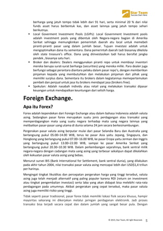  
©	
  2015,	
  Star	
  Team,	
  All	
  right	
  Reserved.	
   5	
  
berharga	
   yang	
   jatuh	
   tempo	
   tidak	
   lebih	
   dari	
   91	
   hari,	
   serta	
   minimal	
   20	
   %	
   dari	
   nilai	
  
funds	
   asset	
   harus	
   berbentuk	
   kas,	
   dan	
   asset	
   lainnya	
   yang	
   jatuh	
   tempo	
   sehari	
  
berikutnya.	
  
! Local	
   Goverment	
   Investment	
   Pools	
   (LGIPs):	
   Local	
   Government	
   Investment	
   pools	
  
adalah	
   investment	
   pools	
   yang	
   dibentuk	
   oleh	
   Negara-­‐negara	
   bagian	
   di	
   Amerika	
  
Serikat	
   sehingga	
   memungkinkan	
   pemerintah	
   daerah	
   atu	
   local	
   untuk	
   memebeli	
  
piranti-­‐piranti	
   pasar	
   uang	
   dalam	
   jumlah	
   besar.	
   Tujuan	
   investasi	
   adalah	
   untuk	
  
mengoptimalkan	
  dana	
  itu	
  sementara.	
  Dana	
  pemerintah	
  daerah	
  tadi	
  biasanay	
  dikelola	
  
oleh	
   state	
   treasure’s	
   office.	
   Dana	
   yang	
   diinvestasikan	
   tadi	
   harus	
   bersifat	
   jangka	
  
pendek	
  ,	
  biasanya	
  satu	
  hari.	
  
! Broker	
   dan	
   dealers:	
   Dealers	
   menggunakan	
   piranti	
   repo	
   untuk	
   membiayi	
   inventori	
  
mereka	
  berupa	
  surat-­‐surat	
  berharga	
  (securities)	
  yang	
  mereka	
  miliki.	
  Para	
  dealer	
  juga	
  
berfungsi	
  sebagai	
  perantara	
  diantara	
  pelaku	
  dalam	
  pasar	
  repo’s,	
  dengan	
  memberikan	
  
pinjaman	
   kepada	
   yang	
   membutuhkan	
   dan	
   melakukan	
   pinjaman	
   dari	
   pihak	
   yang	
  
memiliki	
  surplus	
  dana.	
  Sementara	
  itu	
  brokers	
  dalam	
  kegiatannya	
  memepertemukan	
  
pembeli	
  dan	
  penjual	
  untuk	
  jasa	
  itu	
  brokers	
  mendapat	
  jasa	
  (brokers	
  free).	
  
! Spekulan:	
   Adalah	
   nasabah	
   individu	
   atau	
   retail	
   yang	
   melakukan	
   transaksi	
   dipasar	
  
keuangan	
  untuk	
  mendapatkan	
  keuntungan	
  dari	
  selisih	
  harga.	
  
Foreign	
  Exchange.	
  
Apa	
  itu	
  Forex?	
  
Forex	
  adalah	
  kependekan	
  dari	
  Foreign	
  Exchange	
  atau	
  dalam	
  bahasa	
  Indonesia	
  adalah	
  valuta	
  
asing.	
   Sedangkan	
   pasar	
   forex	
   merupakan	
   suatu	
   jenis	
   perdagangan	
   atau	
   transaksi	
   yang	
  
memperdagangkan	
   mata	
   uang	
   suatu	
   negara	
   terhadap	
   mata	
   uang	
   negara	
   lainnya	
   yang	
  
melibatkan	
  pasar-­‐pasar	
  uang	
  utama	
  di	
  dunia	
  selama	
  24	
  jam	
  secara	
  berkesinambungan.	
  
Pergerakan	
  pasar	
  valuta	
  asing	
  berputar	
  mulai	
  dari	
  pasar	
  Selandia	
  Baru	
  dan	
  Australia	
  yang	
  
berlangsung	
   pukul	
   05.00–14.00	
   WIB,	
   terus	
   ke	
   pasar	
   Asia	
   yaitu	
   Jepang,	
   Singapura,	
   dan	
  
Hongkong	
  yang	
  berlangsung	
  pukul	
  07.00–16.00	
  WIB,	
  ke	
  pasar	
  Eropa	
  yaitu	
  Jerman	
  dan	
  Inggris	
  
yang	
   berlangsung	
   pukul	
   13.00–22.00	
   WIB,	
   sampai	
   ke	
   pasar	
   Amerika	
   Serikat	
   yang	
  
berlangsung	
   pukul	
   20.30–10.30	
   WIB.	
   Dalam	
   perkembangan	
   sejarahnya,	
   bank	
   sentral	
   milik	
  
negara-­‐negara	
  dengan	
  cadangan	
  mata	
  uang	
  asing	
  yang	
  terbesar	
  sekalipun	
  dapat	
  dikalahkan	
  
oleh	
  kekuatan	
  pasar	
  valuta	
  asing	
  yang	
  bebas.	
  
Menurut	
  survei	
  BIS	
  (Bank	
  International	
  for	
  Settlement,	
  bank	
  sentral	
  dunia),	
  yang	
  dilakukan	
  
pada	
  akhir	
  tahun	
  2004,	
  nilai	
  transaksi	
  pasar	
  valuta	
  asing	
  mencapai	
  lebih	
  dari	
  USD$1,4	
  triliun	
  
per	
  harinya.	
  
Mengingat	
  tingkat	
  likuiditas	
  dan	
  percepatan	
  pergerakan	
  harga	
  yang	
  tinggi	
  tersebut,	
  valuta	
  
asing	
  juga	
  telah	
  menjadi	
  alternatif	
  yang	
  paling	
  populer	
  karena	
  ROI	
  (return	
  on	
  investment	
  
atau	
  tingkat	
  pengembalian	
  investasi)	
  serta	
  laba	
  yang	
  akan	
  didapat	
  bisa	
  melebihi	
  rata-­‐rata	
  
perdagangan	
   pada	
   umumnya.	
   Akibat	
   pergerakan	
   yang	
   cepat	
   tersebut,	
   maka	
   pasar	
   valuta	
  
asing	
  juga	
  memiliki	
  risiko	
  yang	
  tinggi.	
  
Tidak	
  seperti	
  pasar	
  tradisional,	
  pasar	
  forex	
  tidak	
  memiliki	
  lokasi	
  fisik	
  secara	
  khusus,	
  hampir	
  
mayoritas	
   sekarang	
   ini	
   dikerjakan	
   melalui	
   jaringan	
   perdaganan	
   elektronik.	
   Jadi	
   proses	
  
transaksi	
   bisa	
   terjadi	
   secara	
   cepat	
   dan	
   dalam	
   jumlah	
   yang	
   sangat	
   besar	
   pula.	
   Dengan	
  
 