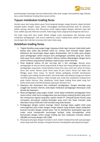  
©	
  2015,	
  Star	
  Team,	
  All	
  right	
  Reserved.	
   6	
  
perkembangan	
  teknologi	
  internet	
  (elektronik)	
  maka	
  akan	
  sangat	
  memudahkan	
  bagi	
  individu	
  
baru	
  untuk	
  melakukan	
  trading	
  forex	
  secara	
  online.	
  
Tujuan	
  melakukan	
  trading	
  forex	
  
Kondisi	
  pasar	
  dan	
  harga	
  dalam	
  pasar	
  forex	
  bergerak	
  dengan	
  sangat	
  dinamis,	
  dapat	
  berubah	
  
sewaktu-­‐waktu	
   dengan	
   cepat,	
   dalam	
   menanggapi	
   peristiwa-­‐peristiwa	
   baik	
   itu	
   ekonomi,	
  
politik,	
  perang,	
  bencana,	
  dsb.	
  Khususnya	
  untuk	
  negara-­‐negara	
  dengan	
  ekonomi	
  maju	
  dan	
  
kuat,	
  sedikit	
  saja	
  ada	
  informasi	
  sensitif,	
  maka	
  harga	
  mata	
  uangnya	
  bisa	
  bergerak	
  naik	
  turun.	
  	
  
Hal	
   inilah	
   yang	
   oleh	
   para	
   trader	
   dilihat	
   sebagai	
   suatu	
   kesempatan	
   dan	
   peluang	
   untuk	
  
melakukan	
  perdagangan.	
  Jadi	
  secara	
  sederhana,	
  tujuan	
  trading	
  forex	
  adalah	
  untuk	
  meraih	
  
keuntungan	
  dari	
  naik	
  dan	
  turunnya	
  nilai	
  tukar	
  mata	
  uang.	
  
Kelebihan	
  trading	
  forex.	
  
1. Tingkat	
  likuiditas	
  yang	
  sangat	
  tinggi.	
  Kapanpun	
  Anda	
  ingin	
  menjual,	
  Anda	
  boleh	
  yakin	
  
bahwa	
   akan	
   selalu	
   ada	
   pembeli	
   untuk	
   itu.	
   Intinya,	
   hasil	
   transaksi	
   dapat	
   segera	
  
dieksekusi	
   dan	
   keuntungan	
   dapat	
   segera	
   direalisasikan.	
   Hal	
   ini	
   tidak	
   sama	
   dengan	
  
pasar	
   perdagangan	
   saham	
   ataupun	
   jenis	
   perdagangan	
   portofolio	
   yang	
   lain.	
   Secara	
  
skala	
  pasar	
  forex	
  adalah	
  yang	
  terbesar	
  didunia,	
  bahkan	
  dibandingkan	
  dengan	
  bursa	
  
saham	
  terbesar	
  yang	
  terkenal	
  sekalipun	
  seperti	
  pasar	
  saham	
  Amerika.	
  
2. Pasar	
   bergerak	
   selama	
   24	
   jam	
   non-­‐stop	
   dan	
   5	
   hari	
   seminggu.	
   Banyak	
   pasar	
  
perdagangan	
  di	
  seluruh	
  dunia	
  yang	
  terletak	
  di	
  lokasi	
  dan	
  tetap	
  beroperasi	
  dalam	
  jam	
  
perdagangan	
  yang	
  ketat,	
  sering	
  terbatas	
  hanya	
  lima	
  atau	
  enam	
  jam	
  sehari	
  di	
  antara	
  
Senin	
   dan	
   Jumat.	
   Namun	
   pasar	
   Forex	
   buka	
   24	
   jam	
   sehari,	
   hanya	
   hari	
   Sabtu	
   dan	
  
Minggu	
   pasar	
   forex	
   tutup.	
   Ini	
   berarti	
   bahwa	
   pedagang	
   memiliki	
   kemampuan	
  
mengatur	
  jam	
  trading	
  mereka	
  sendiri.	
  Jika	
  Anda	
  lebih	
  suka	
  bekerja	
  di	
  pagi	
  hari	
  karena	
  
memiliki	
  pekerjaan	
  tertentu,	
  tidak	
  menjadi	
  soal,	
  Anda	
  bisa	
  melakukan	
  trading	
  forex	
  
pada	
   malam	
   harinya.	
   Atau	
   sebaliknya.	
   Anda	
   dapat	
   trading	
   forex	
   pada	
   siang	
   hari	
  
ketika	
  Anda	
  telah	
  memiliki	
  kesibukan	
  pekerjaan	
  dimalam	
  hari.	
  
3. Kapanpun	
   dan	
   dimanapun	
   bisa	
   melakukan	
   perdagangan.	
   Dengan	
   teknologi	
   yang	
  
canggih	
  dan	
  koneksi	
  internet,	
  anda	
  dapat	
  melakukan	
  perdagangan	
  dimanapun	
  anda	
  
berada	
  dan	
  kapanpun.	
  
4. Biaya	
  perdagangan	
  yang	
  sangat	
  rendah.	
  Untuk	
  dapat	
  melakukan	
  perdagangan	
  forex	
  
secara	
  online,	
  anda	
  harus	
  menggunakan	
  jasa	
  perusahaan	
  pialang	
  (broker)	
  yang	
  resmi	
  
dan	
  mempunyai	
  regulasi	
  yang	
  jelas,	
  seperti	
  contoh	
  PT.	
  Starpeak	
  Equity	
  Futures	
  yang	
  
merupakan	
   perusahaan	
   pialang	
   berjangka	
   yang	
   resmi	
   dan	
   biaya	
   transaksi	
   yang	
  
dikenakan	
  hanya	
  0.05%	
  dari	
  nilai	
  transaksi	
  yang	
  anda	
  lakukan.	
  
5. Perdagangan	
   dengan	
   system	
   leverage.	
   Sistem	
   leverage	
   (daya	
   ungkit)	
   inilah	
   yang	
  
memungkinkan	
  para	
  trader	
  dengan	
  margin	
  deposit	
  yang	
  terbatas	
  dapat	
  melakukan	
  
kontrak	
  transaksi	
  dengan	
  jumlah	
  besar.	
  Hal	
  ini	
  memberikan	
  kesempatan	
  bagi	
  para	
  
trader	
   untuk	
   memperoleh	
   keuntungan	
   berlipat.	
   Anda	
   dimungkinkan	
   untuk	
  
bertransaksi	
   dengan	
   sistem	
   margin	
   trading	
   dan	
   bisa	
   melakukan	
   transaksi	
   sebesar	
  
100,000	
  unit	
  hanya	
  dengan	
  USD	
  1,000.	
  	
  
6. Peluang	
  keuntungan	
  dengan	
  transaksi	
  2	
  arah.	
  Dalam	
  trading	
  forex	
  baik	
  saat	
  pasangan	
  
mata	
  uang	
  melemah	
  ataupun	
  menguat	
  kita	
  bisa	
  mendapatkan	
  peluang	
  keuntungan.	
  
	
  
	
  
 