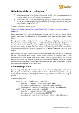  
©	
  2015,	
  Star	
  Team,	
  All	
  right	
  Reserved.	
   8	
  
Halal-­‐kah	
  melakukan	
  trading	
  forex?	
  
! Melakukan	
  trading	
  forex	
  dipasar	
  international	
  adalah	
  100%	
  bebas	
  pajak	
  dan	
  legal	
  
menurut	
  hukum	
  pemerintah	
  maupun	
  hukum	
  agama.	
  
! Trading	
  forex	
  BUKAN	
  judi,	
  karena	
  perdagangan	
  yang	
  terjadi	
  dapat	
  di	
  analisa	
  secara	
  
NYATA,	
  disisi	
  lain	
  trading	
  forex	
  juga	
  sama	
  dengan	
  perdagangan	
  pada	
  umumnya	
  dan	
  
hanya	
  berbeda	
  di	
  Object-­‐nya	
  saja.	
  
Transaksi	
  forex	
  dalam	
  hukum	
  ISLAM:	
  	
  
Source:	
  http://www.syariahonline.com/v2/fatwa/mui/2674-­‐fatwa-­‐mui-­‐tentang-­‐trading-­‐
forex.html.
Dalam	
   bukunya	
   Prof.	
   Drs.	
   Masjfuk	
   Zuhdi	
   yang	
   berjudul	
   MASAIL	
   FIQHIYAH;	
   Kapita	
   Selecta	
  
Hukum	
   Islam,	
   diperoleh	
   bahwa	
   Forex	
   (Perdagangan	
   Valas)	
   diperbolehkan	
   dalam	
   hukum	
  
islam.	
  	
  
Perdagangan	
   valuta	
   asing	
   timbul	
   karena	
   adanya	
   perdagangan	
   barang-­‐barang	
  
kebutuhan/komoditi	
  antar	
  negara	
  yang	
  bersifat	
  internasional.	
  Perdagangan	
  (Ekspor-­‐Impor)	
  
ini	
   tentu	
   memerlukan	
   alat	
   bayar	
   yaitu	
   UANG	
   yang	
   masing-­‐masing	
   negara	
   mempunyai	
  
ketentuan	
  sendiri	
  dan	
  berbeda	
  satu	
  sama	
  lainnya	
  sesuai	
  dengan	
  penawaran	
  dan	
  permintaan	
  
diantara	
  negara-­‐negara	
  tersebut	
  sehingga	
  timbul	
  PERBANDINGAN	
  NILAI	
  MATA	
  UANG	
  antar	
  
negara.	
  	
  
Perbandingan	
  nilai	
  mata	
  uang	
  antar	
  negara	
  terkumpul	
  dalam	
  suatu	
  BURSA	
  atau	
  PASAR	
  yang	
  
bersifat	
   internasional	
   dan	
   terikat	
   dalam	
   suatu	
   kesepakatan	
   bersama	
   yang	
   saling	
  
menguntungkan.	
   Nilai	
   mata	
   uang	
   suatu	
   negara	
   dengan	
   negara	
   lainnya	
   ini	
   berubah	
  
(berfluktuasi)	
  setiap	
  saat	
  sesuai	
  volume	
  permintaan	
  dan	
  penawarannya.	
  Adanya	
  permintaan	
  
dan	
  penawaran	
  inilah	
  yang	
  menimbulkan	
  transaksi	
  mata	
  uang.	
  Yang	
  secara	
  nyata	
  hanyalah	
  
tukar-­‐menukar	
  mata	
  uang	
  yang	
  berbeda	
  nilai.	
  
Kuotasi	
  Harga	
  Forex	
  
Seperti	
   yang	
   telah	
   disebutkan	
   diatas	
   bahwa	
   mata	
   uang	
   diperdagangkan	
   selalu	
   secara	
  
berpasangan.	
   Ini	
   dikarenakan	
   apabila	
   anda	
   membeli	
   suatu	
   mata	
   uang	
   maka	
   anda	
   juga	
  
menjual	
   mata	
   uang	
   lainya,	
   lalu	
   bagaimanakah	
   caranya	
   anda	
   membaca	
   kuotasi	
   harga	
   di	
  
Forex?	
  
Suatu	
  contoh	
  misalnya:	
  
! EUR/USD	
  =	
  1.0875,	
  yang	
  berarti:	
  €	
  1	
  =	
  US$	
  1.0875.	
  
o Dalam	
  hal	
  ini	
  mata	
  uang	
  EUR	
  bertindak	
  sebagai	
  BASE.	
  
o Dan	
  mata	
  uang	
  USD	
  dalam	
  hal	
  ini	
  bertindak	
  sebagai	
  COUNTER.	
  
o Untuk	
  pasangan	
  mata	
  uang	
  ini	
  masuk	
  dalam	
  category	
  Direct	
  Currency.	
  
! USD/JPY	
  =	
  119.20,	
  yang	
  berarti:	
  US$	
  1	
  =	
  ¥	
  119.20.	
  
o Dalam	
  hal	
  ini	
  mata	
  uang	
  USD	
  bertindak	
  sebagai	
  BASE.	
  
o Dan	
  mata	
  uang	
  JPY	
  bertindak	
  sebagai	
  COUNTER.	
  	
  
o Untuk	
  pasangan	
  mata	
  uang	
  ini	
  masuk	
  dalam	
  category	
  Indirect	
  Currency.	
  
	
  
	
  
 