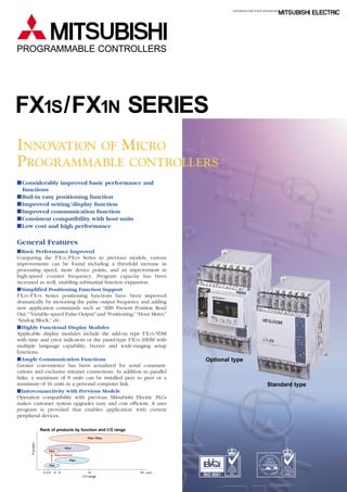 PROGRAMMABLE CONTROLLERS

FX1S /FX1N SERIES
INNOVATION OF MICRO
PROGRAMMABLE CONTROLLERS
IConsiderably improved basic performance and
functions
IBuil-in easy positioning function
IImproved setting/display function
IImproved communication function
IConsistent compatibility with host units
ILow cost and high performance

General Features
IBasic Performance Improved
Comparing the FX 1S /FX 1N Series to previous models, various
improvements can be found including a threefold increase in
processing speed, more device points, and an improvement in
high-speed counter frequency. Program capacity has been
increased as well, enabling substantial function expansion.
ISimplified Positioning Function Support
FX 1S /FX 1N Series positioning functions have been improved
dramatically by increasing the pulse output frequency and adding
new application commands such as “ABS Present Position Read
Out,” “Variable-speed Pulse Output” and “Positioning,” “Hour Meter,”
“Analog Block,” etc.
IHighly Functional Display Modules
Applicable display modules include the add-on type FX 1N-5DM
with time and error indicators or the panel-type FX 1N-10DM with
multiple language capability, buzzer and wide-ranging setup
functions.
IAmple Communication Functions
Greater convenience has been actualized for serial communications and exclusive intranet connections. In addition to parallel
links, a maximum of 8 units can be installed peer to peer or a
maximum of 16 units in a personal computer link.
IInterconnectivity with Previous Models
Operation compatibility with previous Mitsubishi Electric PLCs
makes customer system upgrades easy and cost efficient. A user
program is provided that enables application with current
peripheral devices.

Optional type

Standard type

Rank of products by function and I/ O range

FX1N
FX1S
Highly advanced

ND CER
IT A
TI
UD

FX0S
10 14 16

24 30

128

I / O range

256 points

FOR EN
VIR
ION
AT

ORGA
TION
NIZ
CA
FI

FX0N

NT • JAPA
N
ME
A
ON

Function

FX2N, FX2NC

NATIONAL
ACCREDITATION
OF CERTIFICATION
BODIES

 