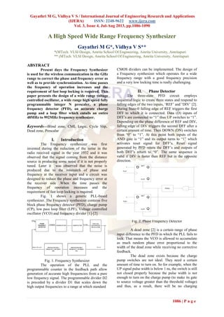 Gayathri M G, Vidhya V S / International Journal of Engineering Research and Applications
(IJERA) ISSN: 2248-9622 www.ijera.com
Vol. 3, Issue 4, Jul-Aug 2013, pp.1086-1090
1086 | P a g e
A High Speed Wide Range Frequency Synthesizer
Gayathri M G*, Vidhya V S**
*(MTech. VLSI Design, Amrita School Of Engineering, Amrita University, Amritapuri
** (MTech. VLSI Design, Amrita School Of Engineering, Amrita University, Amritapuri
ABSTRACT
Present days the Frequency Synthesizer
is used for the wireless communication in the GHz
range to correct the phase and frequency error as
well as to provide synchronization. As time passes
the frequency of operation increases and the
requirement of fast loop locking is required. This
paper presents the design of a wide range voltage
controlled oscillator, a wide range high speed fully
programmable integer N prescaler, a phase
frequency detector (PFD), an accurate charge
pump and a loop filter which entails an entire
48MHz to 992MHz frequency synthesizer.
Keywords—Blind zone, CML Logic, Cycle Slip,
Dead zone, Prescalar
I. Introduction
The Frequency synthesizer was first
invented during the reduction of the noise in the
radio received signal in the year 1932 and it was
observed that the signal coming from the distance
source is producing some noise if it is not properly
tuned. Later it was observed that the noise is
produced due to the mismatch of phase and
frequency at the receiver input and a circuit was
designed to reduce the phase and frequency error at
the receiver side .When the time passes the
frequency of operation increases and the
requirement of fast loop locking is required.
Fig. 1 shows a generic PLL-based
synthesizer. The Frequency synthesizer contains five
block phase frequency detector (PFD), charge pump
(CP), low pass loop filter (LPF), Voltage controlled
oscillator (VCO) and frequency divider [1]-[2].
Fig. 1. Frequency Synthesizer
The operation of the PLL and the
programmable counter in the feedback path allow
generation of accurate high frequencies from a pure
low frequency signal. The programmable divider D2
is preceded by a divider D1 that scales down the
high output frequencies to a range at which standard
CMOS dividers can be implemented. The design of
a Frequency synthesizer which operates for a wide
frequency range with a good frequency precision
and a very low locking time is really challenging.
II. Phase Detector
The three-state PFD circuit employs
sequential logic to create three states and respond to
falling edges of the two inputs, ‘REF’ and ‘DIV’ [2].
During State-0 falling edge of REF triggers the first
DFF to which it is connected. Data (D) inputs of
DFF’s are connected to “1” thus UP switches to “1”.
Depending on the phase difference of REF and DIV,
falling edge of DIV triggers the second DFF after a
certain amount of time. Then DOWN (DN) switches
from “0” to “1”. At this point both inputs of the
AND gate is “1” and its output turns to “1” which
activates reset signal for DFF’s. Reset signal
generated by PFD resets the DFF’s and outputs of
both DFF’s return to “0”. The same sequence is
valid if DIV is faster than REF but in the opposite
direction.
Fig. 2. Phase Frequency Detector
A dead zone [2] is a certain range of phase
input difference to the PFD in which the PLL fails to
lock. That means the VCO is allowed to accumulate
as much random phase error proportional to the
width of the dead zone while receiving no corrective
feedback.
The dead zone exists because the charge
pump switches are not ideal. They need a certain
amount of time to turn on. So for example, when the
UP signal pulse width is below 1 ns, the switch is still
not closed properly because the pulse width is not
enough to turn on the charge pump (to make its gate
to source voltage greater than the threshold voltage)
and thus, as a result, there will be no charging
Q
Q
SET
CLR
D
Q
Q
SET
CLR
D
1
1
Fref
Fdiv
UP
DN
Delay
 