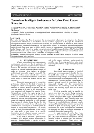 Miguel Wister et al Int. Journal of Engineering Research and Application
ISSN : 2248-9622, Vol. 3, Issue 5, Sep-Oct 2013, pp.1040-1044

RESEARCH ARTICLE

www.ijera.com

OPEN ACCESS

Towards An Intelligent Environment for Urban Flood Rescue
Scenarios
Miguel Wister*, Francisco Acosta*, Pablo Pancardo* and Jose A. HernandezNolasco*
*Academic Division of Information Technology and Systems Juarez Autonomous University of Tabasco.
Cunduacan, Tabasco, Mexico.
ABSTRACT
In a city devastated by flood is common that communication infrastructure is disrupted. An alternate
communication infrastructure to provide basic services to victims is proposed in this paper. We introduce an
intelligent environment design to handle urban flood alert and rescue scenarios. It is based on three different
types of wireless communication networks: a Wireless Sensor Network to measure the level of rivers and alert
people living in flood prone lands; an Ad hoc Mobile Network to route messages from victims to care facilities,
and a Wireless Mesh Network to handle people information hosted in temporal shelters. The Wireless Mesh
Network includes the usage of RFID technology. People hosted in temporal shelters use smart labels to access
instantly a website link, send an e-mail, send a SMS or dial a phone number.
Keywords - Ambient Intelligence, Mobile Ad Hoc networks, Wireless Mesh Networks, Wireless Sensor
Networks, Disaster relief operation.

I.

INTRODUCTION

When a catastrophe occurs, rescuers cannot
communicate with survivors due to destruction of
pre-existing communications infrastructure. The main
reason is that reachable base stations and antennas,
might not be available immediately after a disaster. In
order to overcome these failures, a wireless
architecture is proposed to integrate both mobile AdHoc and wireless sensor network into a robust
distributed disaster information network system that
would allow for interaction between rescuers and
survivors.
There exist encouragement for researching
preliminary solutions in this kind of disaster to
mitigate and help in rescue operations. Tragic floods
happened in Tabasco, Mexico in 1999 and 2007. In
2007 the homes of as many as half million people
were destroyed and damaged by massive floods.
Torrential rain pounded the region giving rise to
widespread flooding by several rivers burst their
banks. All communication systems were disrupted
caused by overload and transportation system and
roads were paralyzed attributable to traffic jam and
large queues of vehicles fleeing the city. For this
reason, there is opportunity to use information and
communication technologies to develop systems to
support in rescue and relief processes. This system
would be useful for both rescuers and victims. One of
the main goals of this system is to provide
information about collection centers, emergency
shelters, road conditions, flooded areas, etc.
In this study is described a general design
framework of a wireless network architecture for
emergency situation (flooding by overflow of rivers)
www.ijera.com

and it also presents preliminary design results to
consider when developing applications using smart
tags to register and track people that live temporarily
in shelters..

II.

BACKGROUND

Once floods happen, damages of electrical
systems and power outages can be found in that area.
It could also result in existing networking
infrastructure being damaged or becoming unreliable
and communication means for people cannot be used
in disaster area. Computer networks cannot be used if
primary network channel is unavailable due to
unexpected damages on the communication
infrastructures. It is commonly known that cellular
networks are frequently broken down due to many
phone calls.
Wireless networks could be capable to
support some tasks and services during emergency
situations, so it is closely related to the concept of
Ambient Intelligence (AmI) [6] [4] [5], that attempts
to create technology with communication and
calculation capabilities to be integrated with users.
Moreover, it is embodied in an individual broadly
surrounded by intelligent and intuitive interfaces that
are built in parts and everyday objects, all in an
environment that is able to recognize and respond to
the presence and needs of different individuals, a
completely discreet and imperceptible.
A large number of works have been
proposed to disaster situations [7] [3] [12] [14] [10]
[17] [18], some of them were designed for solving
problems related to disasters such as hurricanes,
tsunamis and earthquakes. Other works have
1040 | P a g e

 