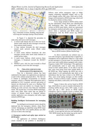 Miguel Wister et al Int. Journal of Engineering Research and Application
ISSN : 2248-9622, Vol. 3, Issue 5, Sep-Oct 2013, pp.1040-1044

Fig 2. Networks in action. Sending, relaying and
receiving alert messages during a flood disaster.
In Figure 2 is depicted the procedure to
send, relay and receive alert messages.
1. A sensor node detects the rise in the river level.
Sensor node sends the alert messages toward the
base stations (mesh routers).
2. A base stations forwards the alert messages
toward mesh network nodes (Mesh router
balloons).
3. A mesh router balloon broadcasts the alert
messages toward other mesh router balloons or
mobile ad hoc nodes.
4. A mesh router balloon, which receives these
messages, it broadcasts toward the MANET
nodes.
5. MANET users, who live near riverside or flood
prone lands, receive the alert messages.

V.

CREATING SERVICES FOR
INTELLIGENT ENVIRONMENTS

Thus far a theoretical scheme has been
explained in this paper, two applications are deployed
as part of the solution proposed above. The first one
is related to intelligent environments in disaster
scenarios, which is a Mashup Web application and is
published in [16]. Locations, services and points of
interest are discovered by users on a Mashup Web
application, users can explore in a Google map for
looking up some services near them for immediate
needs. The second one, it involves RFID technology,
users wear chips, these smart tags are placed to
victims of disaster hosted in temporal shelters,
another application uses emergency and safety signs
sticked on RFID tags.
Building Intelligent Environments for managing
victims
An intelligent environment system should be
deployed into the emergency shelters, where flood
victims’ belongings are identified using RFID smart
tags, so that the NFC [15] capable phones can offer
services to those who read tags.
A. Emergency medical and safety signs sticked on
RFID labels
An application of Ambient Intelligence
(AmI) oriented to our problem is described as
www.ijera.com

www.ijera.com

follows: users utilize emergency signs or fridge
magnet containing embedded images such as red
cross, brigade, police, 066, army, food, and so forth.
Images will be printed on RFID smart tags which will
be attached as sticker on these charts.
Every image printed on RFID sticker smart
tag has information stored about user identification
and localization data. This information will be
written on RFID smart labels, which are represented
by emergency medical and safety signs. In Figure 3 is
shown when a read/write unit RFID reader can
communicate with the RFID sticker tag (Mifare
DesfireTag).

Fig. 3. Multi-ISO (OK 5553) RFID reader writing
data on RFID stickers (Mifare DesfireTag)
As above mentioned, our solution uses an
icon with emergency sign attached that is tapped by a
smartphone and an application linked to a sign sends
an alert message to a rescuer team. It is necessary that
users must wear mobile phone equipped with a radiofrequency reader (NFC technology). This application
will automatically send to users data previously
stored on their mobile phone. To be able to tap the
tags, users must bring closer their mobile phone to
the RFID tag. When tapping the RFID tag with a
smart phone, it will automatically take them to the
information that has been written in the RFID tag.
Thus, users avoid typing messages on their mobile
phones. Victims in shock or panic, children, visually
impaired and elderly could easily call for help and be
rescued.
Figure 4 shows this service based on RFID
tags, which allows to users to transfer information by
touching mobile devices with a NFC reader. A user
must just tap a NFC device to RFID sticker
(emergency sign) to instantly access a website link,
send an e-mail, send a SMS, or dial a phone number.

Fig. 4. RFID Stickers (Left). Emergency signs
(Center). A user taps the red cross icon attached onto
NFC RFID sticker tag, the sticker tag can be read if
passed near a reader (Right).

1042 | P a g e

 