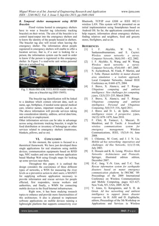 Miguel Wister et al Int. Journal of Engineering Research and Application
ISSN : 2248-9622, Vol. 3, Issue 5, Sep-Oct 2013, pp.1040-1044
B. Temporal shelter management using RFID
Bracelets
Flood victims hosted in emergency shelters
have to wear a bracelet tag (electronic tracking
bracelet) on their wrists. The aim of the bracelet is to
control input/output into the emergency shelters and
to know the identity of the people housed in shelters.
The bracelet tag also will reveal when leaving the
emergency shelter. The information about people
registered in emergency shelters will enable to offer a
location service, that is, if a user is looking for a
person, the information system can be used in order
to know if the person is registered in this emergency
shelter. In Figure 5 a read/write unit writes personal
data on a wristband tag.

Bluetooth, TCP/IP over GSM or IEEE 802.11
wireless LAN. This system will be presented on an
initial implementation using Smartphones based on
Android OS. So far, the applications considered are:
help request, information about emergency shelters,
finding relatives and neighbors, food and grocery
stores, firefighters, and so on.

REFERENCES
[1]

[2]

[3]

[4]
Fig. 5. Multi-ISO (OK 5553) RFID reader writing
data on a bracelet tag (ISO 15693).
The bracelet tag identification will be linked
to a database which contain relevant data, such as
name, age, birthplace, if needed some special medical
care, relative names, important remarks, and so on.
The above information will provide services taking
into consideration identity, address, arrival date/time,
and activity or employment.
Other information services can be take in advantage
across using electronic tracking bracelet, it might be
food distribution or inventory of belongings or other
services related to emergency shelters (mattresses,
blankets, pillows, and so on).

VI.

CONCLUSION

At this moment, the system is focused in a
theoretical framework. We have just developed three
single applications for real situations using mobile
devices, communication equipments based on RFID
tags, NFC readers and one more software application
based Mashup Web using Google maps for looking
up some services near them.
Throughout this paper, it is outlined the
design considers the coexistence of three different
types of networks, a WSN for measuring the river
levels as a preventive action to alert users; a MANET
for supplying software application necessary to
provide information and rescue services for people
effected, first responders, rescue workers and
authorities, and finally, a WMN for connecting
mobile devices to the fixed Internet infrastructure.
Right now, it has been studying research
topics to enhance and provide more functionalities of
this architecture. It also is planned to implement
software applications on mobile devices running a
lightweight platform that supports connectivity over
www.ijera.com

www.ijera.com

[5]

[6]

[7]

[8]

[9]

[10]

[11]

I.
F.
Akyildiz,
W.
Su,
Y.
Sankarasubramaniam, and E. Cayirci.
Wireless sensor networks: a survey.
Computer Networks, 38(4):393 – 422, 2002.
I. F. Akyildiz, X. Wang, and W. Wang.
Wireless mesh networks: a survey.
Computer Networks, 47(4):445 – 487, 2005.
N. Aschenbruck, M. Frank, P. Martini, and
J. Tolle. Human mobility in manet disaster
area simulation - a realistic approach.
Local Computer Networks, Annual IEEE
Conference on, 0:668–675, 2004.
J. ravo
lama n, and T. Riesgo.
Ubiquitous
computing
and
ambient
intelligence: New challenges for computing.
j-jucs, 12(3):233–235, March 2006.
J. ravo
lama n, and T. Riesgo.
Ubiquitous
computing
and
ambient
intelligence. Personal and Ubiquitous
Computing, 5(4):315–316, April 2011.
J. Bravo and D. L. de Ipiña. Ambient
intelligence vision: A perspective. j-jucs,
16(12):1478–1479, June 2010.
F. Chiti, R. Fantacci, L. Maccari, D.
Marabissi, and D. Tarchi. A broadband
wireless communications system for
emergency
management.
Wireless
Communications, IEEE, 15(3):8–14, June
2008.
I. Chlamtac, M. Conti, and J. J. N. Liu.
Mobile ad hoc networking: imperatives and
challenges. Ad Hoc Networks, 1(1):13–64,
July 2003.
E. Hossain and K. K. Leung. Wireless Mesh
Networks: Architectures and Protocols.
Springer,
illustrated
edition edition,
December 2007.
H.-C. Jang, Y.-N. Lien, and T.-C. Tsai.
Rescue information system for earthquake
disasters based on manet emergency
communication platform In IWCMC ’09:
Proceedings of the 2009 International
Conference on Wireless Communications
and Mobile Computing, pages 623–627,
New York, NY, USA, 2009. ACM.
V. Jones, G. Karagiannis, and S. H. de
Groot. Ad hoc networking and ambient
intelligence to support future disaster
response. In H. Afifi and D. Zeghlache,
editors, Proceedings of the 5th Workshop on
Applications and Services in Wireless
1043 | P a g e

 