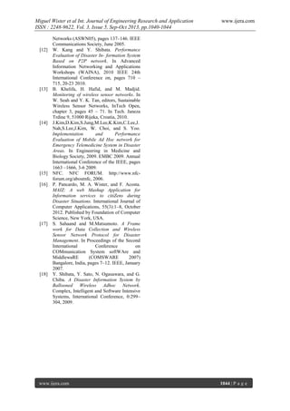 Miguel Wister et al Int. Journal of Engineering Research and Application
ISSN : 2248-9622, Vol. 3, Issue 5, Sep-Oct 2013, pp.1040-1044

[12]

[13]

[14]

[15]
[16]

[17]

[18]

www.ijera.com

Networks (ASWN05), pages 137–146. IEEE
Communications Society, June 2005.
W. Kang and Y. Shibata. Performance
Evaluation of Disaster In- formation System
Based on P2P network. In Advanced
Information Networking and Applications
Workshops (WAINA), 2010 IEEE 24th
International Conference on, pages 710 –
715, 20-23 2010.
B. Khelifa, H. Hafid, and M. Madjid.
Monitoring of wireless sensor networks. In
W. Seah and Y. K. Tan, editors, Sustainable
Wireless Sensor Networks, InTech Open,
chapter 3, pages 45 – 71. In Tech. Janeza
Trdine 9, 51000 Rijeka, Croatia, 2010.
J.Kim,D.Kim,S.Jung,M.Lee,K.Kim,C.Lee,J.
Nah,S.Lee,J.Kim, W. Choi, and S. Yoo.
Implementation
and
Performance
Evaluation of Mobile Ad Hoc network for
Emergency Telemedicine System in Disaster
Areas. In Engineering in Medicine and
Biology Society, 2009. EMBC 2009. Annual
International Conference of the IEEE, pages
1663 –1666, 3-6 2009.
NFC. NFC FORUM. http://www.nfcforum.org/aboutnfc, 2006.
P. Pancardo, M. A. Wister, and F. Acosta.
MAIZ: A web Mashup Application for
Information services to citiZens during
Disaster Situations. International Journal of
Computer Applications, 55(3):1–8, October
2012. Published by Foundation of Computer
Science, New York, USA.
S. Sahaand and M.Matsumoto. A Frame
work for Data Collection and Wireless
Sensor Network Protocol for Disaster
Management. In Proceedings of the Second
International
Conference
on
COMmunication System softWAre and
MiddlewaRE
(COMSWARE
2007)
Bangalore, India, pages 7–12. IEEE, January
2007.
Y. Shibata, Y. Sato, N. Ogasawara, and G.
Chiba. A Disaster Information System by
Ballooned Wireless Adhoc Network.
Complex, Intelligent and Software Intensive
Systems, International Conference, 0:299–
304, 2009.

www.ijera.com

1044 | P a g e

 