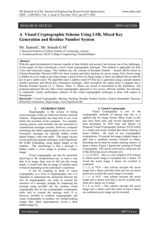 Mr.Santosh et al Int. Journal of Engineering Research and Applications
ISSN : 2248-9622, Vol. 3, Issue 6, Nov-Dec 2013, pp.1077-1081

RESEARCH ARTICLE

www.ijera.com

OPEN ACCESS

A Visual Cryptographic Scheme Using LSB, Mixed Key
Generation and Residue Number System
Mr. Santosh1, Mr. Srinath G M2
1. Research Scholars at Vellore institute of Technology, chennai.
2. Assistant professor, SJCIT College of engineering, Chickkaballapur.

Abstract
With the rapid development of internet, transfer of data reliably and securely has become one of the challenges.
In this paper we have introduced a novel visual cryptographic technique. This method is applicable for both
Color and Grayscale images. This method uses the concept of Residual Number System (RNS) based on
Chinese Remainder Theorem (CRT) for share creation and share stacking of a given image. First, Secret image
is hidden in cover image to get stego-image; a pixel (8 bit) of a Stego-image is taken and added with an eight bit
key to get a cipher pixel. The algorithm used is additive mod 255.The key is generated using a pseudo random
number generator and Mixed Key Generation technique. After encryption the cipher pixel is mapped into a
Residue Number System of ‘n’ Shares. These ‘n’ Shares are stored or transmitted to the destination. The
proposed approach like any other visual cryptographic approach is very secure, efficient, reliable, fast and easy
to implement. Lastly, performance analysis of this visual cryptographic technique is done with respect to
Histograms.
Keywords-- Visual Cryptography, Sharing, Stacking, Residue Number System, Chinese Remainder Theorem,
Mixed Key Generation, Stego-image, Least Significant Bit

I.

INTRODUCTION

Steganography is the science of hiding
secret messages within an otherwise normal, innocent
medium. Steganography has long been in use, even
before the invention of the computer. For example,
warring nations used invisible ink and microdots to
communicate messages covertly. However, computer
technology has taken steganography to the next level.
Nowadays, messages are typically hidden within
digital images, video and audio. This paper focuses
on one particular popular technique, Least Significant
Bit (LSB) Embedding, using digital images as the
medium. The terminology is that a message is
hidden within a cover image to produce a stegoimage.
Visual cryptography can also be somewhat
deceiving to the inexperienced eye, in such a way
that, if an image share were to fall into the wrong
hands, it would look like an image of random noise
or bad art depending on the individual’s experience.
It can be tempting to think of visual
cryptography as a form of steganography, but it is
important to understand the distinction between the
two. In steganography, one seeks to conceal the
existence of a message, perhaps by composing the
message using invisible ink. By contrast, visual
cryptography like its true cryptographic counterparts
seeks only to conceal the message itself. It is,
however, possible to combine steganography and
visual cryptography to produce two benign-looking
images that, when superimposed, reveal a third
hidden image [5].
www.ijera.com

A. Visual Cryptography
Visual Cryptography is one of the
cryptographic methods of sharing data but it is
applied only for image format. Many works in this
area have been done and several algorithms have
been developed. In 1994 Naor and Shamir [1]
Proposed Visual Cryptography Scheme (VCS) which
is a simple and secure method that allows sharing of
secret without
the need of any cryptographic
computations. To encode the image, original image is
split into n modified versions referred as shares.
Decoding can be done by simply stacking subset s of
those n shares. Figure 1 depicts the working of Visual
Cryptography. This can be achieved by using any one
of the following access structures [2]
1 :( 2, 2) VCS —this is a very simplest VCS scheme
in which secret image is encrypted into 2 shares. To
reveal the secret image 2 shares are overlaid or
combined.
2 :( 2, n) VCS —this scheme encrypts the secret
image into n shares such that when any two (or more)
shares are overlaid the secret image is revealed.
3 :( n, n) VCS —this scheme encrypts the secret
image into n shares such that it can be revealed only
when all n shares are overlaid.
4 :( k, n) VCS —This scheme encrypts the secret
image into n shares such that when at least k shares
are combined secret image can be revealed.

1077 | P a g e

 