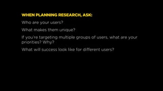 WHEN PLANNING RESEARCH, ASK:
Who are your users?
What makes them unique?
If you’re targeting multiple groups of users, wha...