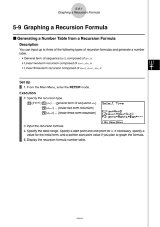 5-9-1
                                 Graphing a Recursion Formula




5-9 Graphing a Recursion Formula
k Generating a Number Table from a Recursion Formula
   Description
   You can input up to three of the following types of recursion formulas and generate a number
   table.
    • General term of sequence {a n }, composed of a n , n
    • Linear two-term recursion composed of a n+1, a n, n
    • Linear three-term recursion composed of a n+2, a n+1, a n , n



   Set Up
      1. From the Main Menu, enter the RECUR mode.
   Execution
      2. Specify the recursion type.
        3(TYPE)1(a n ) ... {general term of sequence a n }
                    2(a n+1) ... {linear two-term recursion}
                    3(a n+2) ... {linear three-term recursion}



      3. Input the recursion formula.
      4. Specify the table range. Specify a start point and end point for n. If necessary, specify a
         value for the initial term, and a pointer start point value if you plan to graph the formula.
      5. Display the recursion formula number table.




                                               20050401
 