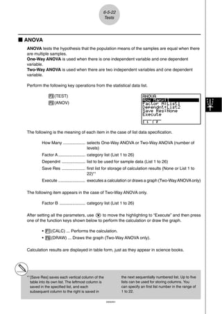 6-5-22
                                                   Tests




k ANOVA
  ANOVA tests the hypothesis that the population means of the samples are equal when there
  are multiple samples.
  One-Way ANOVA is used when there is one independent variable and one dependent
  variable.
  Two-Way ANOVA is used when there are two independent variables and one dependent
  variable.

  Perform the following key operations from the statistical data list.

               3(TEST)
               5(ANOV)




  The following is the meaning of each item in the case of list data specification.

           How Many ................... selects One-Way ANOVA or Two-Way ANOVA (number of
                                        levels)
           Factor A ....................... category list (List 1 to 26)
           Dependnt .................... list to be used for sample data (List 1 to 26)
           Save Res .................... first list for storage of calculation results (None or List 1 to
                                         22)*1
           Execute ....................... executes a calculation or draws a graph (Two-Way ANOVA only)

  The following item appears in the case of Two-Way ANOVA only.

           Factor B ...................... category list (List 1 to 26)

  After setting all the parameters, use c to move the highlighting to “Execute” and then press
  one of the function keys shown below to perform the calculation or draw the graph.

           • 1(CALC) ... Performs the calculation.
           • 6(DRAW) ... Draws the graph (Two-Way ANOVA only).

  Calculation results are displayed in table form, just as they appear in science books.




  *1 [Save Res] saves each vertical column of the                 the next sequentially numbered list. Up to five
     table into its own list. The leftmost column is              lists can be used for storing columns. You
     saved in the specified list, and each                        can specify an first list number in the range of
     subsequent column to the right is saved in                   1 to 22.

                                                       20050401
 