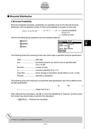6-7-16
                                                    Distribution




k Binomial Distribution

   u Binomial Probability
   Binomial probability calculates a probability at a specified value for the discrete binomial
   distribution with the specified number of trials and probability of success on each trial.

                    f (x) = n C x px (1–p) n – x          (x = 0, 1, ·······, n)   p : success probability
                                                                                       (0 < p < 1)
                                                                                   n : number of trials
   Perform the following key operations from the statistical data list.
                5(DIST)
                5(BINM)
                1(Bpd)




   The following shows the meaning of each item when data is specified using list specification.

            Data ............................ data type
            List .............................. list whose contents you want to use as specified data
                                                (List 1 to 26)
            Numtrial ....................... number of trials
            p .................................. success probability (0 < p < 1)
            Save Res .................... list for storage of calculation results (None or List 1 to 26)
            Execute ....................... executes a calculation

   The following shows the meaning of a parameter data specification item that is different from
   list data specification.


            x .................................. integer from 0 to n

   After setting all the parameters, use c to move the highlighting to “Execute” and then press
   the function key shown below to perform the calculation.
            • 1(CALC) ... Performs the calculation.




   # There is no graphing for binomial distribution.

                                                          20050401
 